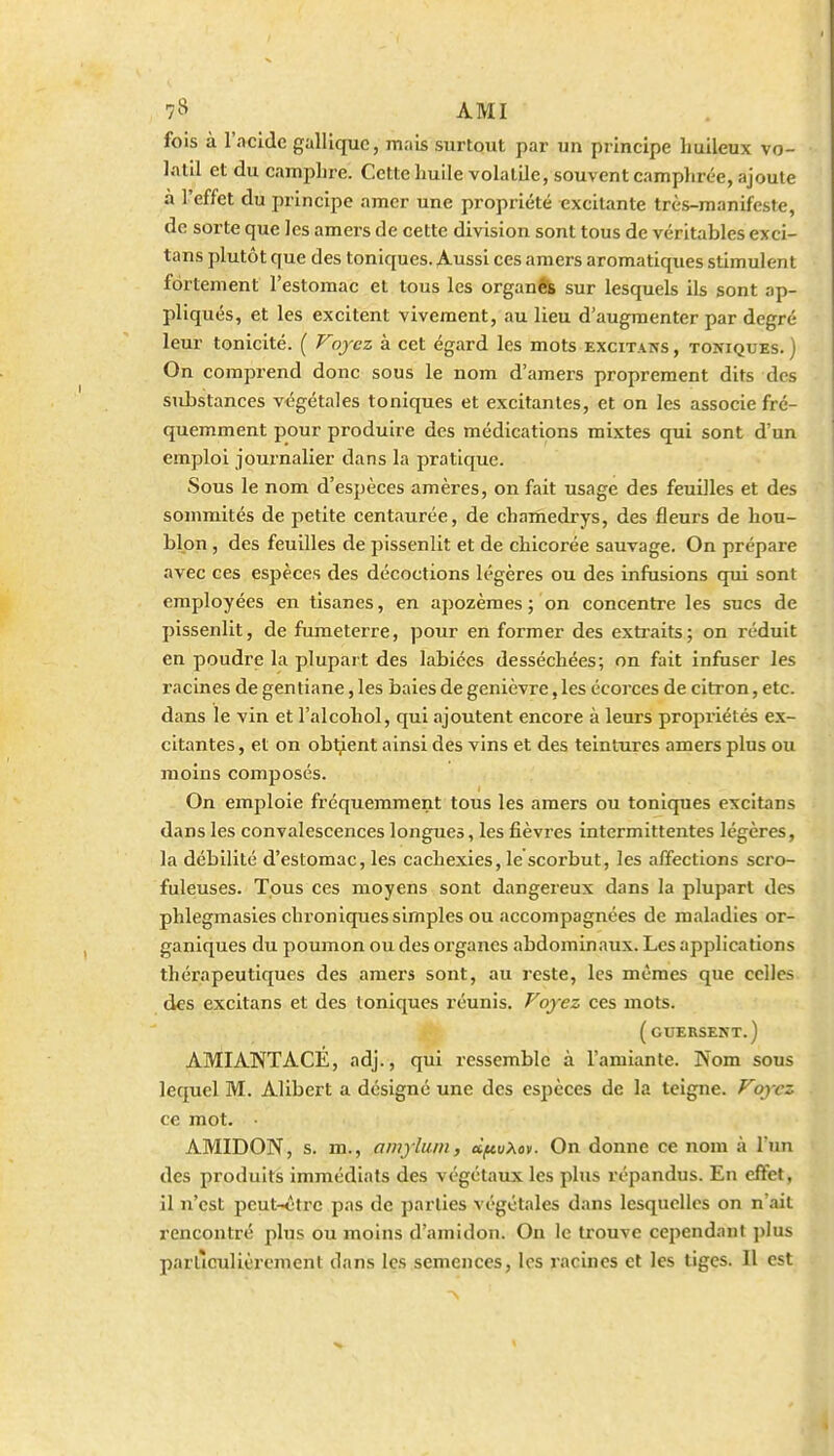 fois à l'acide galliquc, mais surtout par un principe huileux vo- latil et du campLre. Cette huile volatUe, souvent camphrée, ajoute à l'effet du principe amer une propriété excitante très-manifeste, de sorte que les amers de cette division sont tous de véritables exci- tans plutôt que des toniques. Aussi ces amers aromatiques stimulent fortement l'estomac et tous les organfib sur lesquels ils sont ap- pliqués, et les excitent vivement, au lieu d'augmenter par degré leur tonicité. ( Voyez à cet égard les mots excitans , toniques. ) On comprend donc sous le nom d'amers proprement dits des substances végétales toniques et excitantes, et on les associe fré- quemment pour produire des médications mixtes qui sont d'un emploi journalier dans la pratique. Sous le nom d'espèces amères, on fait usage des feuilles et des sommités de petite centaurée, de chariiedrys, des fleurs de hou- blon , des feuilles de pissenlit et de chicorée sauvage. On prépare avec ces espèces des décoctions légères ou des infusions qui sont employées en tisanes, en apozèmes ; on concentre les sucs de pissenlit, de fumeterre, pour en former des extraits; on réduit en poudre la plupart des labiées desséchées; on fait infuser les racines de gentiane, les baies de genièvre, les écorces de citron, etc. dans le vin et l'alcohol, qui ajoutent encore à leurs propriétés ex- citantes , et on obtjlent ainsi des vins et des teintures amers plus ou moins composés. On emploie fréquemment tous les amers ou toniques excitans dans les convalescences longues, les fièvres intermittentes légères, la débilité d'estomac, les cachexies, le scorbut, les affections scro- fuleuses. Tous ces moyens sont dangereux dans la plupart des phlegmasies chroniques simples ou accompagnées de maladies or- ganiques du poumon ou des organes abdominaux. Les applications thérapeutiques des amers sont, au reste, les mêmes que celles des excitans et des toniques réunis. Voyez ces mots. ( OUERSENT.) AMIANTACE, adj., qui ressemble à l'amiante. Nom sous lequel M. Alibert a désigné une des espèces de la teigne. Voyez ce mot. AMIDON, s. m., amylum, àftvXav. On donne ce nom à l'un des produits immédiats des végétaux les plus répandus. En effet, il n'est peut-ctrc pas de parties végétales dans lesquelles on n'ait rencontré plus ou moins d'amidon. On le trouve cependant plus particulièrement dans les semences, les racines et les tiges. Il est
