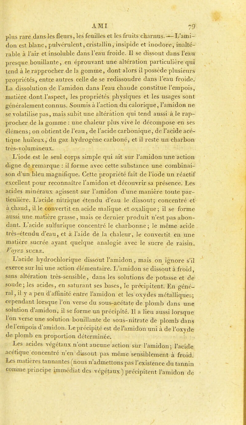 plus rare dans les fleurs, les feuilles et les fruits charnus. — L'aini- don est blanc, pulvérulent, cristallin, insipide et inodore, inalté- rable à l'air et insoluble dans l'eau froide. Il se dissout dans l'eau presque bouillante, en éjjrouvant une altéi-ation particulière qui tend à le rapprocher de la gomme, dont alors il possède plusiexirs propriétés, entre autres celle de se redissoudre dans l'eau froide. La dissolution de l'amidon dans l'eau chaude constitue l'empois, matière dont l'aspect, les propriétés physiques et les usages sont généralement connus. Soumis à l'action du calorique, l'amidon ne se volatilise pas, mais subit une altération qui tend aussi à le rap- procher de la gomme : une chaleur plus vive le décompose en ses élémens; on obtient de l'eau, de l'acide carbonique, de l'acide acé- tique huileux, du gaz hydrogène carboné, et il reste un charbon très-volumineux. L'iode est le seul corps simple qui ait sur l'amidon une action digne de remarque : il forme avec cette substance une combinai- son d'un bleu magnifique. Cette propriété fait de l'iode un réactif excellent pour reconnaître l'amidon et découvrir sa présence. Les acides minéraux agissent sur l'amidon d'une manière toute par- ticulière. L'acide nitrique étendu d'eau le dissout; concentré et à chaud, il le convertit en acide malique et oxahque; il se forme aussi une matière grasse, mais ce dernier produit n'est pas abon- dant. L'acide sulfurique concentré le charbonne ; le même acide très-étendu d'eau, et à l'aide de la chaleur, le convertit en une matière sucrée ayant quelque analogie avec le sucre de raisin. Voyez SUCRE. L'acide hydrochlorique dissout l'amidon, mais on ignore s'il exerce sur lui une action élémentaire. L'amidon se dissout à froid, sans altération très-sensible, dans les solutions de potasse et de soude; les acides, en saturant ses bases, le précijntent. En géné- ral , il y a peu d'affinité entre l'amidon et les oxydes métalliques; cependant lorsque l'on verse du sous-acétate de plomb dans une solution d'amidon, il se forme un précipité. Il a lieu aussi lorsque l'on verse une solution bouillante de sous-nitrate de plomb dans de l'empois d'amidon. Le précipité est de l'amidon uni à de l'oxyde de plomb en proportion déterminée. Les acides végétaux n'ont aucune action sur l'amidon; l'acide acétique concentré n'en dissout pas même sensiblement à froid. Les matières tannantes (nous n'admettons pas l'existence du tannin comme principe immédiat des végétaux ) précipitent l'amidon de