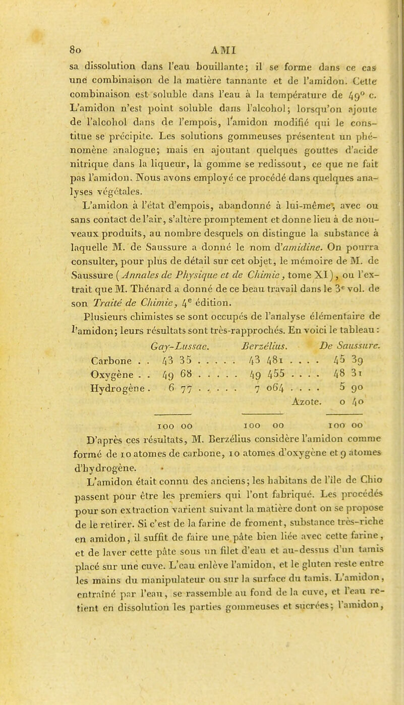 sa dissolution dans l'eau bouillante; il se forme dans ce cas uné combinaison de la matière tannante et de l'amidon. Cette combinaison est soluble dans l'eau à la température de 49° c. L'amidon n'est point soluble dans l'alcoliol ; lorsqu'on ajoute de l'âlcohol dans de l'empois, 1 amidon modifié qui le cons- titue se précipite. Les solutions gommeuses présentent un phé- nomène analogue; mais en ajoutant quelques gouttes d'acide nitrique dans la liqueur, la gomme se redissout, ce que ne fait pas l'amidon. Nous avons employé ce procédé dans quelques ana- lyses végétales. L'amidon à l'état d'einpois, abandonné à lui-même', avec ou sans contact de l'air, s'altère promptement et donne lieu à de nou- veaux produits, au nombre desquels on distingue la substance à laquelle M. de Saussure a donné le nom d'amidine. On pourra consulter, pour plus de détail sur cet objet, le mémoire de M. de Saussm-e ( Annales de Physique et de Chimie, tome XI ), ou l'ex- trait que M. Thénard a donné de ce beau travail dans le 3* vol. de son Traité de Chimie, 4^ édition. Plusieurs chimistes se sont occupes de l'analyse élémentaire de ^'amidon; leurs résultats sont très-rapprochés. En voici le tableau : Gay-Lussac. Berzélius. De Saussure. Carbone . . 43 35 4^ 481 ... . 45 39 Oxygène . . 49 68 49 455 .... 48 31 Hydrogène. 677 7 064 .... 5 90 Azote. o l\0 100 00 100 00 100 00 D'après ces résultats, M. Berzélius considère l'amidon comme formé de 10 atomes de carbone, 10 atomes d'oxygène et 9 atomes d'hydrogène. L'amidon était connu des anciens; les habitans de l'île de Chic passent pour être les premiers qui l'ont fabriqué. Les procédés pour son extraction varient suivant la matière dont on se propose de le retirer. Si c'est de la farine de froment, substance très-riche en amidon, il suffit de faire une pâte bien liée avec cette farine, et de laver cette pâte sous un filet d'eau et au-dessus d'un tamis placé sur une cuve. L'eau enlève l'amidon, et le gluten reste entre les mains du manipulateur ou sur la surface du tamis. L'amidon, entraîné par l'eau, se rassemble au fond de la cuve, et l'eau re- tient en dissolution les parties gommeuses et sucrées; l'amidon,