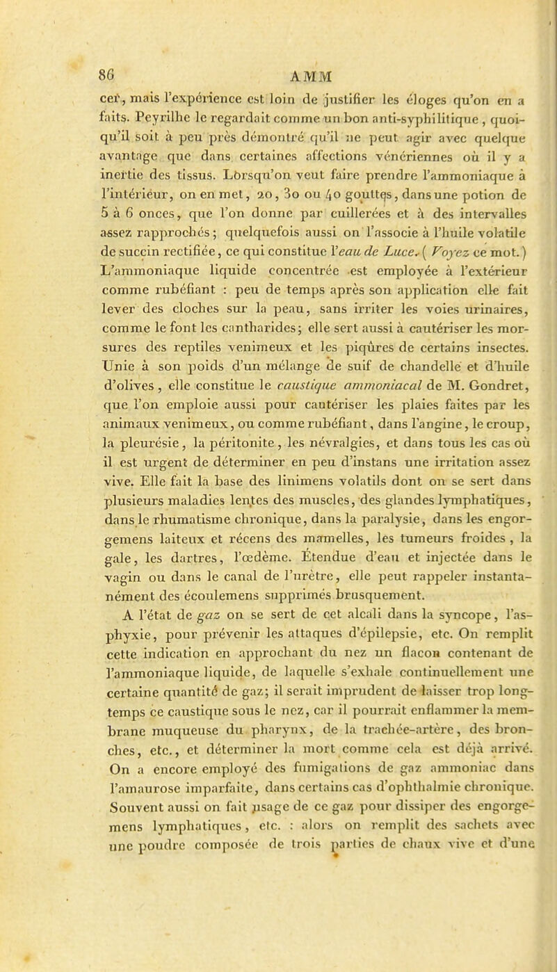 cet., mais l'expérience est loin de justifier les éloges qu'on en a faits. Peyrilhc le regardait comme un bon anti-syphilitique , quoi- qu'il soit à peu près démontré qu'il ne peut agir avec quelque avantage que dans certaines affections vénériennes où il y a inertie des tissus. Lôrsqu'on veut faire prendre l'ammoniaque à l'intérieur, on en met, ao, 3o ou 40 gouttqs, dans une potion de 5 à 6 onces, que l'on donne par cuillerées et à des intervalles assez rapprochés ; quelquefois aussi on l'associe à l'huile volatile de succin rectifiée, ce qui constitue Veau de Luce.- ( Voyez ce mot. ) L'ammoniaque liquide concentrée est employée à l'extérieur comme rubéfiant : peu de temps après son application elle fait lever des cloches sur la peau, sans ii'riter les voies urinaires, comme le font les cantharides; elle sert aussi à cautériser les mor- sures des reptiles venimeux et les piqûres de certains insectes. Unie à son poids d'un mélange de suif de chandelle et d'huile d'olives , elle constitue le caustkjue ammoniacal de M. Gondret, que l'on emploie aussi pour cautériser les plaies faites par les animaux venimeux, ou comme rubéfiant, dans l'angine, le croup, la pleurésie, la péritonite , les névralgies, et dans tous les cas où il est urgent de déterminer en peu d'instans une irritation assez vive. Elle fait la base des linimens volatils dont on se sert dans plusieurs maladies len.tes des muscles, des glandes lymphatiques, dans le rhumatisme chronique, dans la paralysie, dans les engor- gemens laiteux et récens des mamelles, les tumeurs froides, la gale, les dartres, l'œdème. Etendue d'eau et injectée dans le vagin ou dans le canal de l'urètre, elle peut rappeler instanta- nément des écoulemens supprimés brusquement. A l'état de gaz on se sert de cet alcali dans la syncope, l'as- phyxie, pour prévenir les attaques d'épilepsie, etc. On remplit cette indication en approchant du nez un flacon contenant de l'ammoniaque liquide, de laquelle s'exhale continuellement une certaine quantité de gaz; il serait impi'udent de laisser trop long- temps ce caustique sous le nez, car il pourrait enflammer la mem- brane muqueuse du pharynx, de la trachée-artère, des bron- ches, etc., et déterminer la mort comme cela est déjà arrivé. On a encore employé des fumigalions de gaz ammoniac dans l'amaurose imparfaite, dans certains cas d'ophlhalmie chronique. Souvent aussi on fait jisage de ce gaz pour dissiper des engorge- mens lymphatiques, etc. : alors on remplit des sachets avec une poudre composée de trois parties de chaux vive et d'une