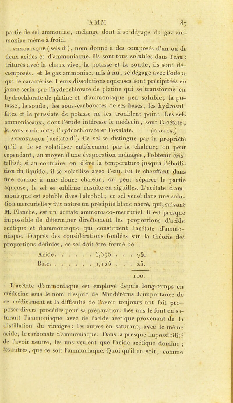 partie de sel ammoniac, mélange dont il se dégage du gaz; am- moniac même à froid. AMMONIAQUE ( scls d'), Hom donné à des composés d'uu ou de deux acides et d'ammoniaque. Ils sont tous solubles dans l'eau ; triturés avec la cliauxvive, la potasse et la soude, ils sont dé- composés , et le gaz ammoniac, mis à nu, se dégage avec l'odeur qui le caractérise. Leurs dissolutions aqueuses sont précipitées en jaune serin par l'iiydrochloi'ate de platine qui se transforme en hydrochlorate de platine et d'ammoniaque peu soluble ; la po- tasse, la soude , les sous-carbonates de ces bases, les hydrosul- fates et le prussiate de potasse ne les troublent point. Les sels ammoniacaux, dont l'étude intéresse le médecin, sont l'acétate , le sous-carbonate, l'hydrocMorate et l'oxalate. (orfila.) AMMONIAQUE ( acétate d'). Ce sel se distingue par la propriété qu'il a de se volatiliser entièrement par la chaleur; on peut cependant, au moyen d'une évaporation ménagée, l'obtenir cris- tallisé; si au contraire on élève la température jusqu'à l'ébulli- tion du liquide, il se volatilise avec l'eau. Eu le chauffant dans une cornue à une douce chaleur, on peut séparer la partie aqueuse, le sel se sublime ensuite en aiguilles. L'acétate d'am- moniaque est soluble dans l'alcohol ; ce sel versé dans une solu- tion mercurielle y fait naître un précipité blanc nacré, qui, suivant M. Planche, est un acétate ammoniaco-mercuriel. Il est presque impossible de déterminer directement les proportions d'acide acétique et d'ammoniaque qui constituent l'acétate d'ammo- niaque. D'après des considérations fondées sur la théorie des proportions définies, ce sel doit être formé de Acide 6,375 . . . 75. Base 1,1x5 .. . aS. 100. L'acétate d'ammoniaque est employé depuis long-temps en médecine sous le nom d'esprit de Mindérérus L'importance de ce médicament et la difficulté de Ifevoir toujours ont fait pto- poser divers procédés pour sa pi-éparation. Les uns le font en sa- turant l'ammoniaque avec de l'acide acétique provenant de la distillation du vinaigre ; les autres èn saturant, avec le même acide, le carbonate d'ammoniaque. Dans la presque imj)ossibilitc de l'avoir neutre, les uns veulent que l'acide acétique domine ; les autres, que ce soit l'ammoniaque. Quoi qu'il en soit, comme