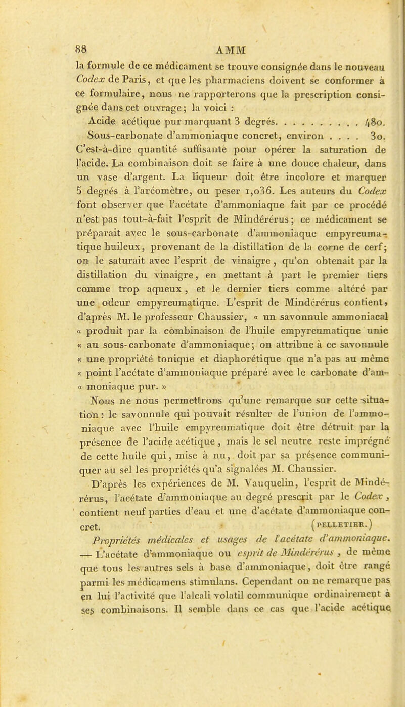 la formule de ce médicament se trouve consignée dans le nouveau Codex de Paris, et que les pharmaciens doivent se conformer à ce formulaire, nous ne rapporterons que la prescription consi- gnée dans cet ouvrage; la voici : Acide acétique pur marquant 3 degrés 480. Sous-carbonate d'ammoniaque concret, environ .... 3o. C'est-à-dire quantité suffisantè pour opérer la saturation de l'acide. La combinaison doit se faire à une douce chaleur, dans un vase d'argent. La liqueur doit être incolore et marquer 5 degrés à rarcomètre, ou peser i,o36. Les auteurs du Codex font observer que l'acétate d'ammoniaque fait par ce procédé n'est pas tout-à-fait l'esprit de Mindérérus ; ce médicament se préparait avec le sous-carbonate d'ammoniaque empyreuma- tique huileux, provenant de la distillation de la corne de cerf ; on le saturait avec l'esprit de vinaigre , qu'on obtenait par la distillation du vinaigre, en mettant à part le premier tiers comme trop aqueux, et le dernier tiers comme altéré par une odeur empyreuraatique. L'esprit de Mindérérus contient, d'après M. le professeur Chaussier, « un savonnule ammoniacal « produit par la combinaison de l'huile empyreumatique unie n au sous-carbonate d'ammoniaque; on attribue à ce savonnule « une propriété tonique et diaphorétique que n'a pas au même « point l'acétate d'ammoniaque prépai'é avec le carbonate d'am- « moniaque pur. « Nous ne nous permettrons qu'une remarque sur cette -situa- tion : le savonnule qui pouvait résulter de l'union de l'ammo- niaque avec l'huile empyreumatique doit être détruit par la présence de l'acide acétique, mais le sel neutre i-esle imprègne de cette huile qui, mise à nu, doit par sa présence communi- quer au sel les propriétés qu'a signalées M. Chaussier. D'après les expériences de M. Vauquelin, l'esprit de Mindé- rérus, l'acétate d'ammoniaque au degré prescfit par le Codex , contient neuf parties d'eau et une d'acétate d'ammoniaque con- cret. (PEI-LETIBR.) Pwprictés médicales et usages de l'acétate d'ammoniaque. — L'acétate d'-ammoniaque ou esprit de Mindérérus , de même que tous les autres sels à base d'ammoniaque, doit être rangé parmi les médicamcns stiraulans. Cependant on ne remarque pas çn lui l'activité que l'alcali volatil communique ordinairement à se? combinaisons. Il semble dans ce cas que l'acide acétique