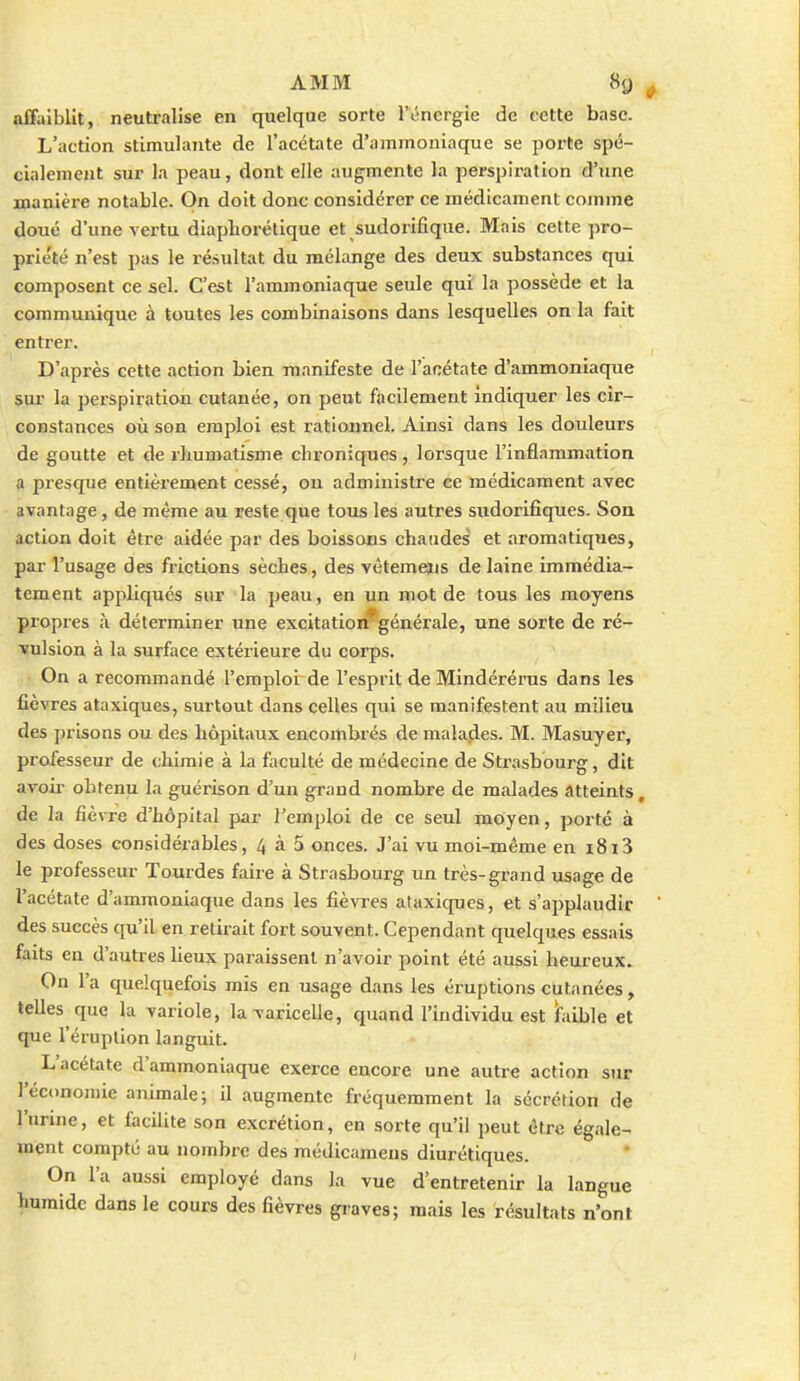 affaiblit, neutralise en quelque sorte l'ôncrgie de cette base. L'action stimulante de l'acétate d'ammoniaque se porte spé- cialement sur la peau, dont elle augmente la perspiration d'une manière notable. On doit donc considérer ce médicament comme doué d'une vertu diapliorétique et sudorifique. Mais cette pro- prle'té n'est pas le résultat du mélange des deux substances qui composent ce sel. C'est l'ammoniaque seule qui la possède et la communique à toutes les combinaisons dans lesquelles on la fait entrer. D'après cette action bien manifeste de l'acétate d'ammoniaque sur la perspiration cutanée, on peut facilement indiquer les cir- constances où son emploi est rationnel. Ainsi dans les douleurs de goutte et de rlmmatisme chroniques , lorsque l'inflammation a presque entièrement cessé, ou administre ce médicament avec avantage, de même au reste que tous les autres sndorifiques. Son action doit être aidée par des boissons chaudes et aromatiques, par l'usage des frictions sèches, des vètemens de laine immédia- tement appliqués sur la peau , en un mot de tous les moyens propres à déterminer une excitation*générale, une sorte de ré- vulsion à la surface extérieure du corps. On a recommandé l'emploi de l'esprit de Mindérérus dans les fièvres ataxiques, surtout dans celles qui se manifestent au milieu des prisons ou des hôpitaux encombrés de malades. M. Masuyer, professeur de chimie à la faculté de médecine de Strasbourg, dit avoir obtenu la guérison d'un grand nombre de malades atteints, de la fièvre d'hôpital par l'emploi de ce seul moyen, porté à des doses considérables, 4 à 5 onces. J'ai vu moi-même en i8ï3 le professeur Tourdes faire à Strasbourg un très-grand usage de l'acétate d'ammoniaque dans les fièvres ataxiques, et s'applaudir des succès qu'il en retirait fort souvent. Cependant quelques essais faits en d'autres lieux paraissent n'avoir point été aussi heureux. On l'a quelquefois mis en usage dans les éruptions cutanées, telles que la variole, la varicelle, quand l'individu est hiible et que l'éruption languit. L'acétate d'ammoniaque exerce encore une autre action sur l'écononne animale; il augmente fréquemment la sécrétion de l'unne, et facilite son excrétion, en sorte qu'il peut être égale- ment compté au nombre des médicameus diurétiques. On l'a aussi employé dans la vue d'entretenir la langue humide dans le cours des fièvres gi'aves; mais les résultats n'ont
