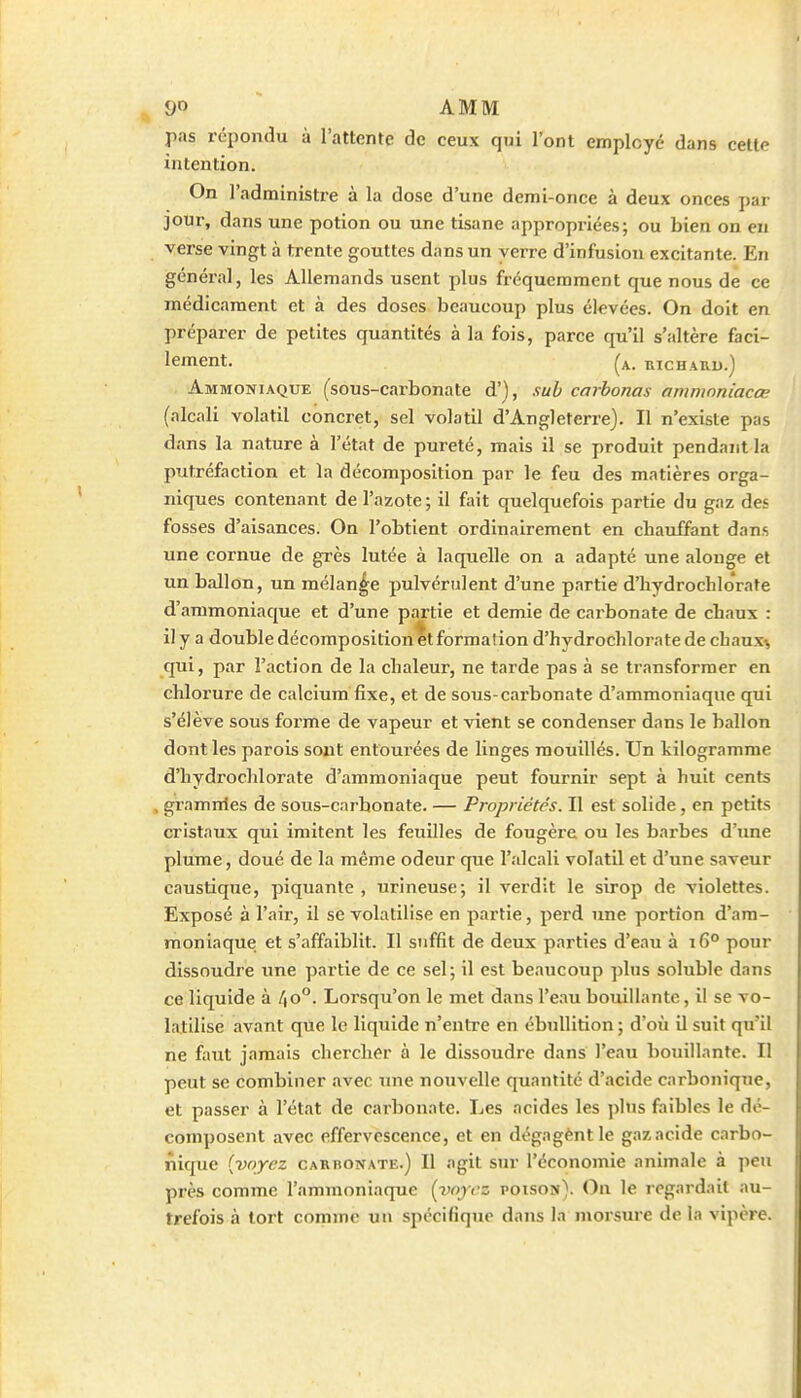 pas repondu à l'attente de ceux qui l'ont employé dans celte intention. On l'administre à la dose d'une demi-once à deux onces par jour, dans une potion ou une tisane appropriées; ou bien on en verse vingt à trente gouttes dans un verre d'infusion excitante. En général, les Allemands usent plus fréquemment que nous de ce médicament et à des doses beaucoup plus élevées. On doit en préparer de petites quantités à la fois, parce qu'il s'altère faci- lement, (a. mCHARU.) Ammoniaque (sous-carbonate d'), sub carhonas ommoniacœ (alcali volatil concret, sel volatil d'Angleterre). Il n'existe pas dans la nature à l'état de pureté, mais il se produit pendant la putréfaction et la décomposition par le feu des matières orga- niques contenant de l'azote; il fait quelquefois partie du gaz des fosses d'aisances. On l'obtient ordinairement en chauffant dans une cornue de grès lutée à laquelle on a adapté une alonge et un ballon, un mélange pulvérulent d'une partie d'hydrochlorate d'ammoniaque et d'une partie et demie de carbonate de chaux : il y a double décomposition et formation d'hydrochlorate de chaux^ qui, par l'action de la chaleur, ne tarde pas à se transformer en chlorure de calcium fixe, et de sous-carbonate d'ammoniaque qui s'élève sous forme de vapeur et vient se condenser dans le ballon dont les parois sojit entourées de linges mouillés. Un kilogramme d'hydrochlorate d'ammoniaque peut fournir sept à huit cents gramnles de sous-carbonate. — Propriétés. Il est solide, en petits cristaux qui imitent les feuilles de fougère ou les barbes d'une plume, doué de la même odeur que l'alcali volatil et d'une saveur caustique, piquante , urineuse; il verdit le sirop de violettes. Exposé à l'air, il se volatilise en partie, perd une portion d'am- moniaque et s'affaiblit. Il suffit de deux parties d'eau à i6° pour dissoudre une partie de ce sel; il est beaucoup plus solublc dans ce liquide à 4o°. Lorsqu'on le met dans l'eau bouillante, il se vo- latilise avant que le liquide n'entre en ébuUition ; d'où il suit qu'il ne faut jamais chercher à le dissoudre dans l'eau bouillante. Il peut se combiner avec une nouvelle quantité d'acide carbonique, et passer à l'état de carbonate. Les acides les phis faibles le dé- composent avec effervescence, et en dégagent le gaz acide carbo- nique [voyez CARH0NATE.) Il agit stu- l'économie animale à peu près comme l'ammoniaque (voyez poison). On le regardait au- trefois à tort comme un spécifique dans la morsure delà vipère.
