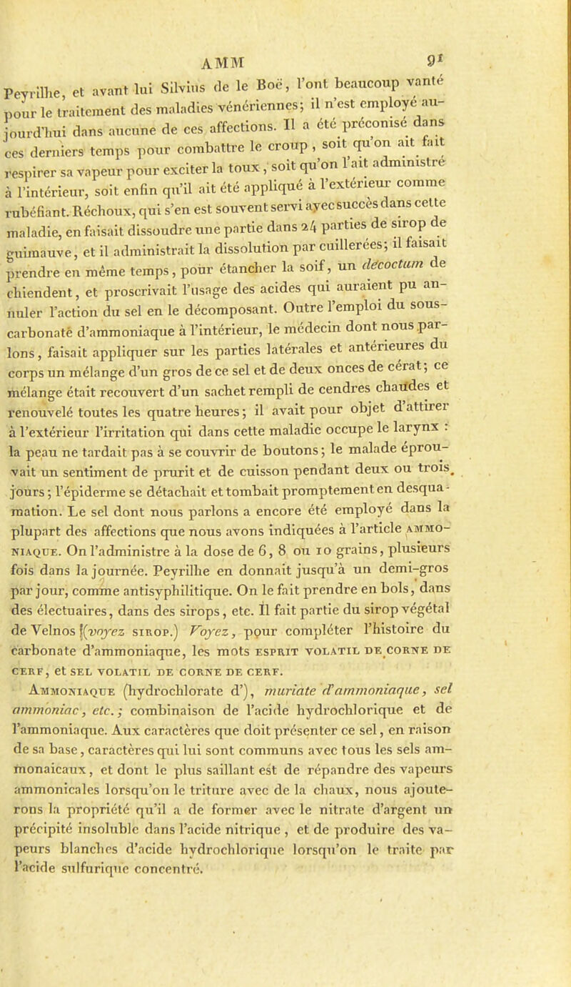 Peyrilhe, et avant lui SIlvuis de le Boë, l'ont beaucoup vanté pour le traitement des maladies vénériennes; il n'est employé au- ourd-hui dans aucune de ces affections. H a été préconisé dans rubéfiant. Réchoux, qui s'en est souvent servi ayec succès dans celte maladie, en faisait dissoudre une partie dans 7.^ parties de sirop de guimauve, et il administrait la dissolution par cuillerées; il faisait prendre eu même temps, poiir étancher la soif, un d^coctum de chiendent, et proscrivait l'usage des acides qui auraient pu an- nuler l'action du sel en le décomposant. Outre l'emploi du sous- carbonaté d'ammoniaque à l'intérieur, le médecin dont nous par- lons, faisait appliquer sur les parties latérales et antérieures du corps un mélange d'un gros de ce sel et de deux onces de cérat; ce mélange était recouvert d'un sachet rempli de cendres chatfdes et renouvelé toutes les quatre heures ; il avait pour objet d'attirer à l'extérieur l'irritation qui dans cette maladie occupe le larynx : la peau ne tardait pas à se couvrir de boutons ; le malade éprou- vait un sentiment de prurit et de cuisson pendant deux ou trois, jours; l'épiderme se détachait et tombait promptement en desqua- mation. Le sel dont nous parlons a encore été employé dans la plupart des affections que nous avons indiquées à l'article ammo- niaque. On l'administre à la dose de 6, 8 ou lo grains, plusieurs fois dans la journée. Peyrilhe en donnait jusqu'à un demi-gros par jour, comme antisyphilitique. On le fait prendre en bols, dans des électuaires, dans des sirops, etc. Il fait partie du sirop végétal de Velnos K-yojpz sirop.) Voyez, pour compléter l'histoire du carbonate d'ammoniaque, les mots esprit volatil de corne de CERF, et sel volatil de corne de cerf. Ammoniaque (hydrochlorate d'), muriate d'ammoniaque, sel ammoniac, etc.; combinaison de l'acide hydrochlorique et de l'ammoniaque. Aux caractères que doit présenter ce sel, en raison de sa base, caractères qui lui sont communs avec tous les sels am- monaicaux, et dont le plus saillant est de répandre des vapeurs ammonicales lorsqu'on le triture avec de la chaux, nous ajoute- rons la propriété qu'il a de former avec le nitrate d'argent un précipité insoluble dans l'acide nitrique , et de produire des va- peurs blanches d'acide hydrochlorique lorsqu'on le traitC' par l'acide suifurique concentré.