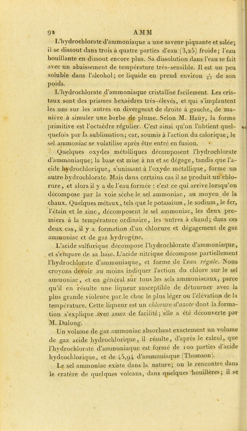 L'iiydrochlorate d'ammoniaque a une saveur piquante et salée; il se dissout dans trois à quatre parties d'eau (3,25) froide; l'eau bouillante en dissout encore plus. Sa dissolution dans l'eau se fait avec un abaissement de température très-sensible. Il est un peu soluble dans l'alcobol ; ce liquide en prend environ ^ de son poids. L'hydrochlorate d'ammoniaque cristallise facilement. Les cris- taux sont des prismes hexaèdres très-élevés, et qui s'implantent les uns sur les autres en divergeant de droite à gauclie, de ma- nière à simuler une barbe de plume. Selon M. Haiiy, la forme primitive est l'octaèdre régulier. C'est ainsi qu'on l'obtient quel- quefois par la sublimation; car, soumis g l'action du calorique, le sel ammoniac se volatilise après être entré en fusion. Quelques oxydes métalliques décomposent l'hydrochlorate d'ammoniaque; la base est mise à nu et se dégage, tandis que l'a- cide hydrochlorique, s'unissant à l'oxyde métallique, forme un autre hydrochlorate. Mais dans certains cas il se produit un chlo- rure , et alors il y a de l'eau formée : c'est ce qui arrive lorsqu'on décompose par la voie sèche le sel ammoniac, au moyen de la chaux. Quelques métaux, tels que le potassium, le sodium, le fer, l'étain et le zinc, décomposent le sel ammoniac, les deux pre- miers à la température ordinaire, les -autres à chaud; dans ces deux cas, il y a formation d'un chlorure et dégagement de gaz ammoniac et de gaz hydrogène. L'acide sulfurique décompose l'hydrochlorate d'ammoniaque, et s'empare de sa base. L'acide nitrique décompose partiellement l'hydrochlorate d'ammoniaque, et forme de l'eau régale. Nous croyons devoir au moins indiquer l'action du chlore sur le sel ammoniac, et en général sur tous les sels ammoniacaux, parce qu'il en résulte une liqueur susceptible de détourner avec la plus grande violence par le choc le plus léger ou l'élévation de la température. Cette liqueur est un chlorure d'azote dont la forma- tion s'explique .avec assez de facilité ; elle a été découverte par M. Dulong. Un volume de gaz ammoniac absorbant exactement un volume de gaz acide hydrochlorique, il résulte, d'après le calcul, que l'hydrochlorate d'animoniac(ue est formé de loo parties d'acide hydcociilorique, et de 45,94 d'ammoniaque (Thomson). Le.sel ammoniac existe dans la nature; on le rencontre dans le cratère de quelques volcans, dans quelques houillères; il s«