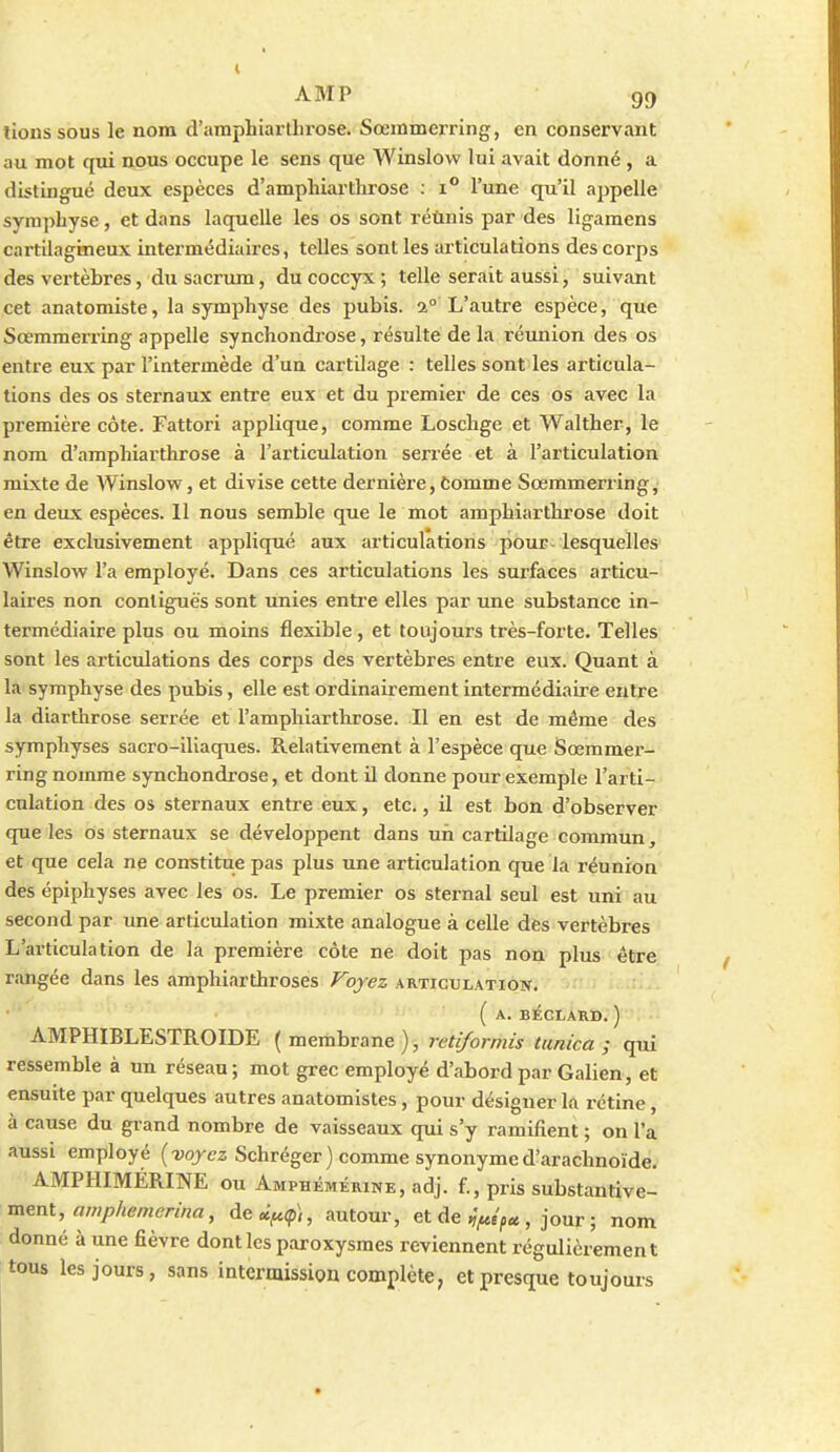 tionssous le nom d'amphiartluose. Soemmei-ring, en conservant au mot qui nous occupe le sens que Winslow lui avait donné , a distingué deux espèces d'amphiarthrose ; i l'une qu'il ajjpelle symphyse, et dans laquelle les os sont réùnis par des ligamens cartilagineux intermédiaires, telles sont les articulations des corps des vertèbres, du sacrum, du coccyx ; telle serait aussi, suivant cet anatomiste, la symphyse des pubis. 2° L'autre espèce, que Sœmmerring appelle synchondrose, résulte de la réunion des os entre eux par l'intermède d'un cartilage : telles sont les articula- tions des os sternaux entre eux et du premier de ces os avec la première côte. Fattori applique, comme Loschge et Walther, le nom d'amphiarthrose à l'articulation serrée et à l'articulation mixte de Winslow, et divise cette dernière, tomme Sœmmerring, en deux espèces. Il nous semble que le mot amphiarthrose doit être exclusivement appliqué aux articulations pour-lesquelles Winslow l'a employé. Dans ces articulations les surfaces articu- laires non conliguës sont unies entre elles par une substance in- termédiaire plus ou moins flexible , et toujours très-forte. Telles sont les articulations des corps des vertèbres entre eux. Quant à la symphyse des pubis, elle est ordinairement intermédiaire entre la diarthrose serrée et l'amphiarthrose. Il en est de même des symphyses sacro-iliaques. Relativement à l'espèce que Sœmmer- ring nomme synchondrose, et dont il donne pour exemple l'arti- culation des os sternaux entre eux, etc., il est bon d'observer que les os sternaux se développent dans uri cartilage commun, et que cela ne constitue pas plus une articulation que la réunion des épiphyses avec les os. Le premier os sternal seul est uni au second par une articulation mixte analogue à celle des vertèbres L'articulation de la première côte ne doit pas non plus être rangée dans les amphiarthroses Voyez articulation. ( A. BléCLAKD. ) AMPHIBLESTROIDE ( membrane ), retiformis tunica ; qui ressemble à un réseau ; mot grec employé d'abord par Galien, et ensuite par quelques autres anatomistes, pour désigner la rétine, à cause du grand nombre de vaisseaux qui s'y ramifient ; on l'a aussi employé (forez Schréger) comme synonyme d'arachnoïde. AMPHIMÉRINE ou Amphémérine, adj. f., pris substantive- ment, ««7/7/«men««, de«><pi, autour, et de , jour ; nom donné à une fièvre dont les paroxysmes reviennent régulièrement tous les jours, sans intermission complète, et presque toujours