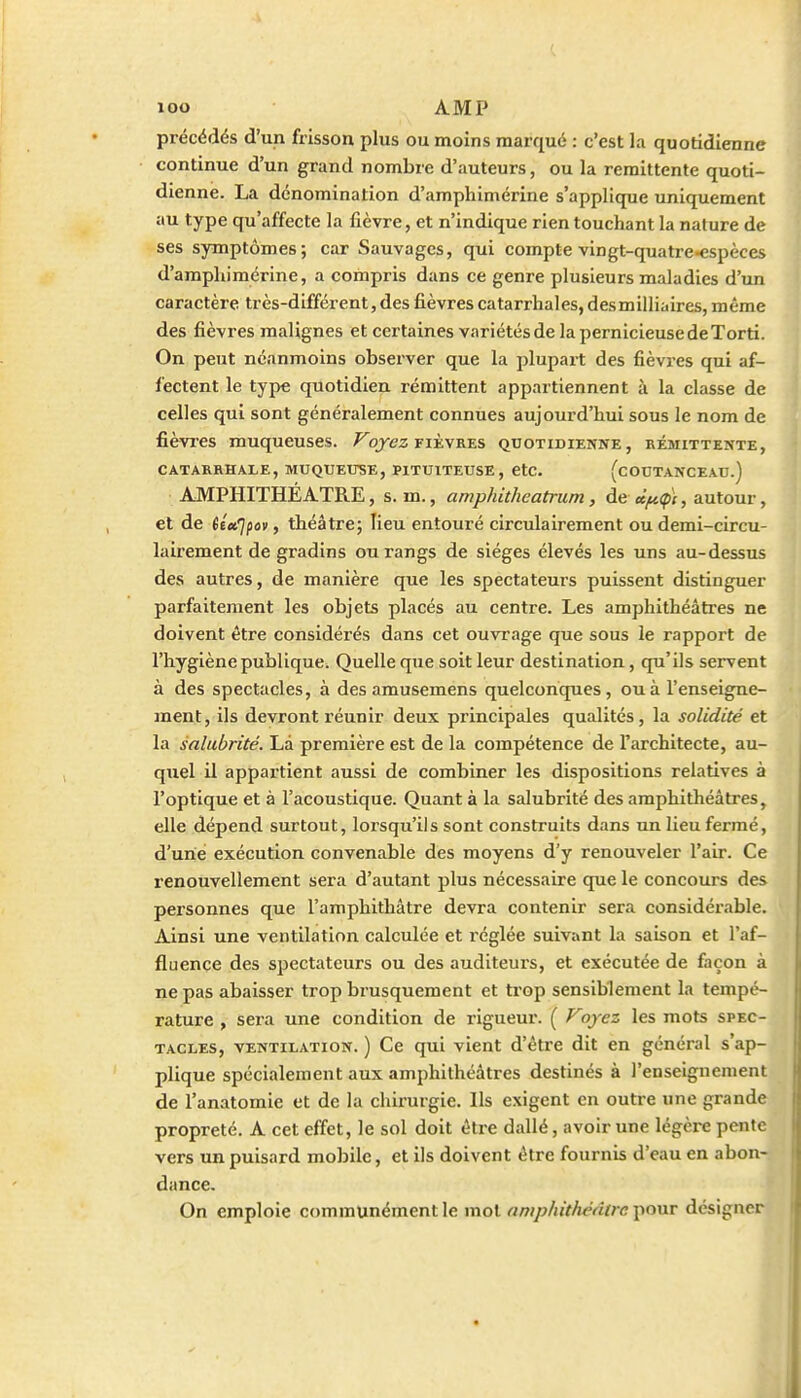 précédés d'un frisson plus ou moins marqué : c'est la quotidienne continue d'un grand nombre d'auteurs, ou la rémittente quoti- dienne. La dénomination d'amphimérine s'applique uniquement au type qu'affecte la fièvre, et n'indique rien touchant la nature de ses symptômes; car Sauvages, qui compte vingt-quatre-espèces d'amphimérine, a compris dans ce genre plusieurs maladies d'un caractère très-différent, des fièvres catarrhales, desmiiliaires, même des fièvres malignes et certaines variétés de la pernicieuse de Torti. On peut néanmoins observer que la plupart des fièvres qui af- fectent le type quotidien rémittent appartiennent à la classe de celles qui sont généralement connues aujourd'hui sous le nom de fièn-es muqueuses, ^qyez fièvres quotidienne, rémittente, CATARRHALE, MUQUEUSE, PITUITEUSE , CtC. (cOUTANCEAU.) AMPHITHEATRE, s. m., amphitheatrum, de «^(pi, autour, et de itet.'Jpov, théâtre; lieu entouré circulairement ou demi-circu- lairement de gradins ou rangs de sièges élevés les uns au-dessus des autres, de manière que les spectateurs puissent distinguer parfaitement les objets placés au centre. Les amphithéâtres ne doivent être considérés dans cet ouvrage que sous le rapport de l'hygiène publique. Quelle que soit leur destination, qu'ils servent à des spectacles, à des amusemens quelconques, ou à l'enseigne- ment, ils devront réunir deux principales qualités, la solidité et la salubrité. Là première est de la compétence de l'architecte, au- quel il appartient aussi de combiner les dispositions relatives à l'optique et à l'acoustique. Quant à la salubrité des amphithéâtres, elle dépend surtout, lorsqu'ils sont construits dans un lieu fermé, d'une exécution convenable des moyens d'y renouveler l'air. Ce renouvellement sera d'autant plus nécessaire que le concours des personnes que l'amphithâtre devra contenir sera considérable. Ainsi une ventilation calculée et réglée suivant la saison et l'af- jfluençe des spectateurs ou des auditeurs, et exécutée de façon à ne pas abaisser trop brusquement et ti'op sensiblement la tempé- rature , sera une condition de rigueur. ( oyez les mots spec- tacles, VENTILATION. ) Ce qui vient d'être dit en général s'ap- plique spécialement aux amphithéâtres destinés à l'enseignement de l'anatomie et de la chirurgie. Ils exigent en outre une grande propreté. A cet effet, le sol doit être dallé, avoir une légère pente vers un puisard mobile, et ils doivent être fournis d'eau en abon- dance. On emploie communément le mol amphithéâtre pour désigner