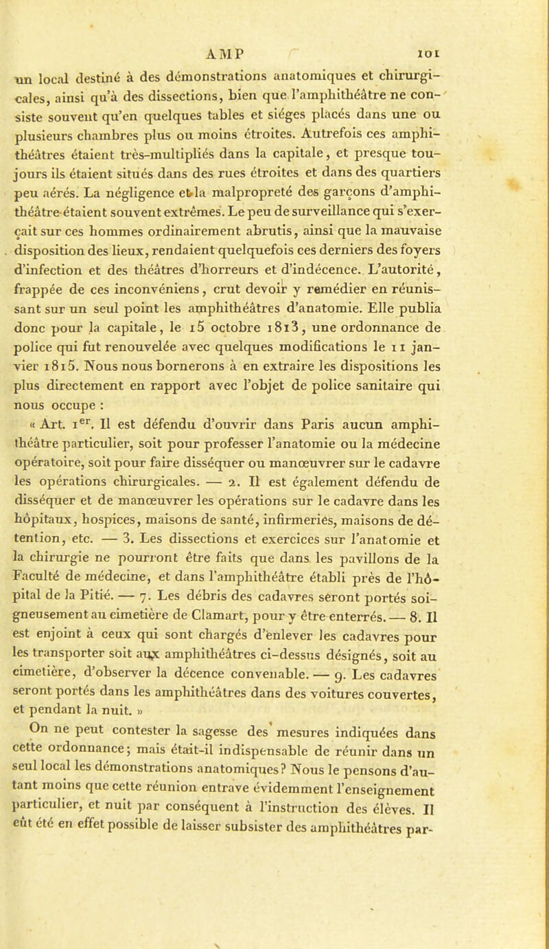 trn local destiné à des démonstrations anatoraiques et chirurgi- cales, ainsi qu'à des dissections, bien que l'amphithéâtre ne con-' siste souvent qu'en quelques tables et sièges placés dans une ou plusieurs chambres plus ou moins étroites. Autrefois ces amphi- théâtres étaient très-multipliés dans la capitale, et presque tou- jours ils étaient situés dans des rues étroites et dans des quartiers peu aérés. La négligence ebla malpropreté des garçons d'amphi- théâtre étaient souvent extrêmes. Le peu de surveillance qui s'exer- çait sur ces hommes ordinairement abrutis, ainsi que la mauvaise disposition des lieux, rendaient quelquefois ces derniers des foyers d'infection et des théâtres d'horreurs et d'indécence. L'autorité, frappée de ces inconvéniens, crut devoir y remédier en réunis- sant sur un seul point les amphithéâtres d'anatomie. Elle publia donc pour la capitale, le i5 octobre i8i3, une ordonnance de police qui fut renouvelée avec quelques modifications le 11 jan- vier i8i5. Nous nous bornerons à en extraire les dispositions les plus directement en rapport avec l'objet de police sanitaire qui nous occupe : « Art. I®''. Il est défendu d'ouvrir dans Paris aucun amphi- théâtre particulier, soit pour professer l'anatomie ou la médecine opératoire, soit pour faire disséquer ou manœuvrer sur le cadavi'e les opérations chirurgicales. — 2. II est également défendu de disséquer et de manœuvrer les opérations sur le cadavre dans les hôpitaux, hospices, maisons de santé, infirmeries, maisons de dé- tention, etc. — 3. Les dissections et exercices sur l'anatomie et la chirurgie ne pourront être faits que dans les pavillons de la Faculté de médecine, et dans l'amphithéâtre établi près de l'hô- pital de la Pitié. — 7. Les débris des cadavres seront portés soi- gneusement au cimetière de Clamart, pour y être enterrés. — 8. Il est enjoint à ceux qui sont chargés d'ënlever les cadavres pour les transporter soit aux amphithéâtres ci-dessus désignés, soit au cimetière, d'observer la décence convenable. — 9. Les cadavres seront portés dans les amphithéâtres dans des voitures couvertes, et pendant la nuit. » On ne peut contester la sagesse des' mesures indiquées dans cette ordonnance; mais était-il indispensable de réunir dans un seul local les démonstrations anatomiques? Nous le pensons d'au- tant moins que cette réunion entrave évidemment l'enseignement particulier, et nuit par conséquent à l'instruction des élèves. II eût été en effet possible de laisser subsister des amphithéâtres par-