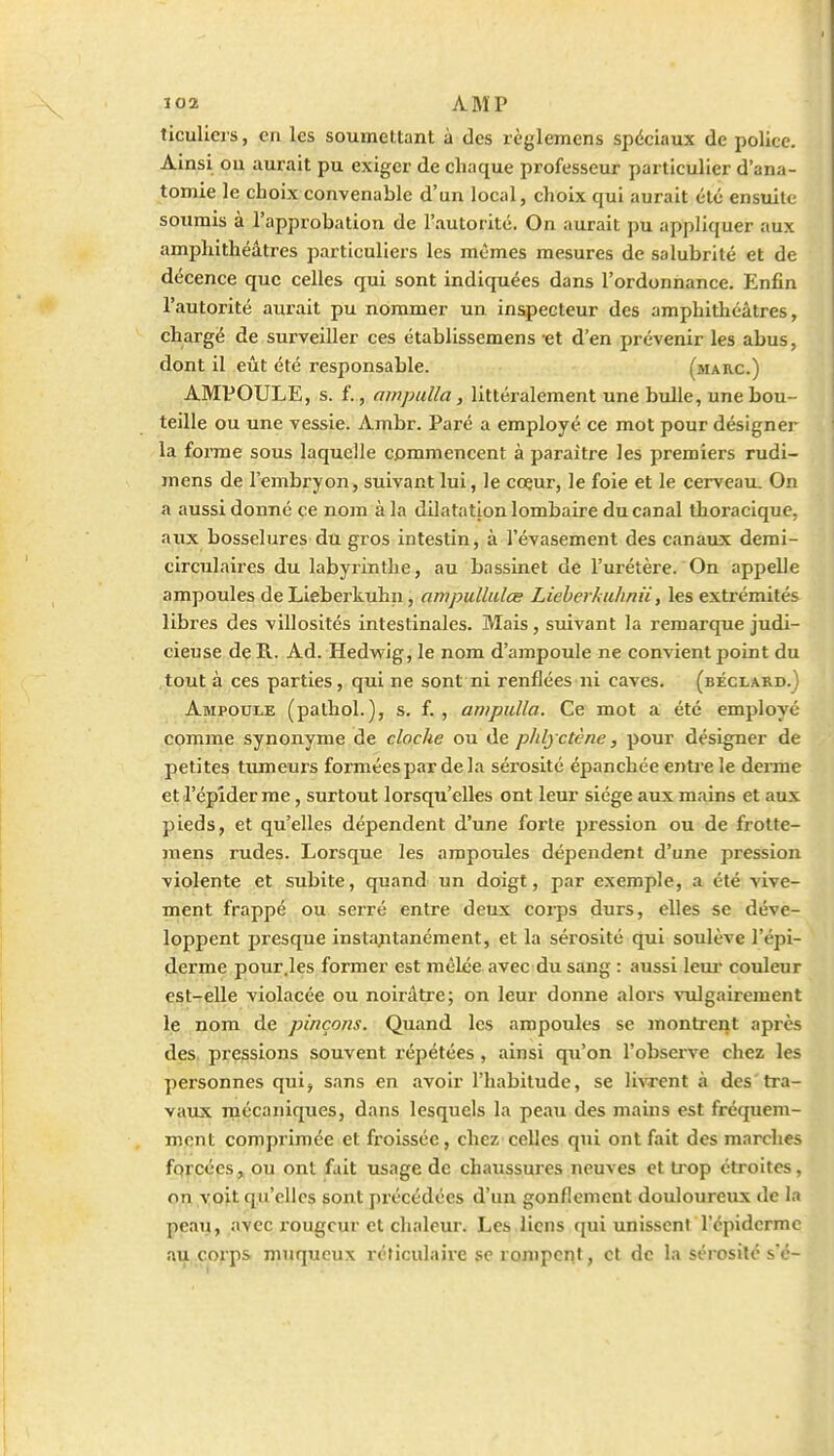 ticullers, en les soumettant à des règlemens spéciaux de police. Ainsi ou aurait pu exiger de chaque professeur particulier d'ana- tomie le choix convenable d'un local, choix qui aurait été ensuite soumis à l'approbation de l'autorité. On aurait pu appliquer aux amphithéâtres particuliers les mêmes mesures de salubrité et de décence que celles qui sont indiquées dans l'ordonnance. Enfin l'autorité aurait pu nommer un inspecteur des amphithéâtres, chargé de surveiller ces établissemens -et d'en prévenir les abus, dont il eût été responsable. (marc.) AMPOULE, s. f., ampalla, littéralement une biille, une bou- teille ou une vessie. Ambr. Paré a employé ce mot pour désigner la forme sous laquelle commencent à paraître les premiers rudi- mens de l'embryon, suivant lui, le coeur, le foie et le cerveau. On a aussi donné ce nom à la dilatation lombaire du canal thoracique, aux bosselures du gros intestin, à l'évasement des canaux demi- circulaires du labyrinthe, au bassinet de l'urétère. On appelle ampoules de Lieberkuhn, ampullidœ Lieherhulmii, les extrémités libres des villosités intestinales. Mais, suivant la remarque judi- cieuse deR. Ad. Hedwig, le nom d'ampoule ne convient point du tout à ces parties, qui ne sont ni renflées ni caves, (béclard.J Ampoule (pathol.), s. f. , anipulla. Ce mot a été employé comme synonyme de cloche ou de pJilyctène, pour désigner de petites tumeurs forméespardela sérosité épanchée entre le derme et l'épîder me, surtout lorsqu'elles ont leur siège aux mains et aux pieds, et qu'elles dépendent d'une forte pression ou de frotte- jnens rudes. Lorsque les ampoules dépendent d'une pression violente et subite, quand un doigt, par exemple, a été vive- ment frappé ou serré entre deux corps durs, elles se déve- loppent presque insta^itanément, et la sérosité qui soulève l'épi- derme pour.les former est mêlée avec du sang : aussi leur couleur est-elle violacée ou noirâtre; on leur donne alors vtdgairement le nom de pinçons. Quand les ampoules se montrent après des pressions souvent répétées , ainsi qu'on l'observe chez les personnes qui, sans en avoir l'habitude, se liwent à des tra- vaux mécaniques, dans lesquels la peau des mains est fréquem- ment comprimée et froissée, chez celles qui ont fait des marches fqrcces,^ ou ont fait usage de chaussures neuves et tiop étroites, on y oit qu'elles sont précédées d'un gonflement douloureux de la peau, avec rougeur et chaleur. Les.liens qui unissent l'épidcrme au,.çorps muqucux réticulaive se rompent, et de la sérosité s'é-