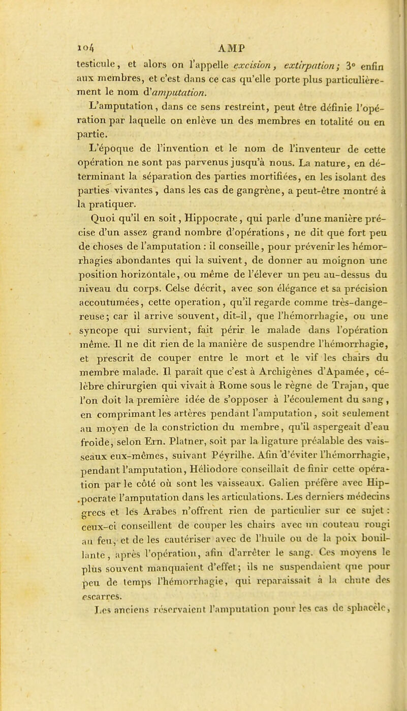 1 io4 ' AMP testicule, et alors on l'appelle excision, extirpation ; 3 enfin aux membres, et c'est dans ce cas qu'elle porte plus particulière- ment le nom à!amputation. L'amputation, dans ce sens restreint, peut être définie l'opé- ration par laquelle on en! ève un des membres en totalité ou en partie. L'époque de l'invention et le nom de l'inventeur de cette opération ne sont pas parvenus jusqu'à nous. La nature, en dé- terminant la séparation des parties mortifiées, en les isolant des parties vivantes , dans les cas de gangrène, a peut-être montré à la pratiquer. Quoi qu'il en soit, HIppocrate, qui parle d'une manière pré- cise d'un assez grand nombre d'opérations, ne dit que fort peu de choses de l'amputation : il conseille, pour prévenir les hémor- rhagies abondantes qui la suivent, de donner au moignon une position horizontale, ou même de l'élever un peu au-dessus du niveau du corps. Celse décrit, avec son élégance et sa précision accoutumées, cette opération, qu'il regarde comme très-dange- reuse; car il arrive souvent, dit-il, que l'hémorrhagie, ou une syncope qui survient, fait périr le malade dans l'opération même. Il ne dit rien de la manière de suspendre l'hémorrhagie, et prescrit de couper entre le mort et le vif les chairs du membre malade. Il paraît que c'est à Archigènes d'Apamée, cé- lèbre chirurgien qui vivait à Rome sous le règne de Trajan, que l'on doit la première idée de s'opposer à l'écoulement du sang, en comprimant les artères pendant l'amputation, soit seulement au moyen de la constriction du membre, qu'il aspergeait d'eau froide, selon Ern. Platner, soit par la ligature préalable des vais- seaux eux-mêmes, suivant Péyrilhe. Afin d'éviter l'hémorrhagie, pendant l'amputation, Héliodore conseillait définir celte opéra- tion par le côté où sont les vaisseaux. Galien préfère avec Hip- .pocrate l'amputation dans les articulations. Les derniers médecins grecs et les Arabes n'offrent rien de particulier sur ce sujet : ceux-ci conseillent de couper les chairs avec un couteau rougi au feu, et de les cautériser avec de l'huile ou de la poix bouil- lante, après l'opération, afin d'arrêter le sang. Ces moyens le plus souvent manquaient d'effet; ils ne suspendaient que pour peu de temps l'hémorrhagie, qui reparaissait à la chute des fscarres. Jics anciens réservaient l'amputation pour les cas de spbacèlo,