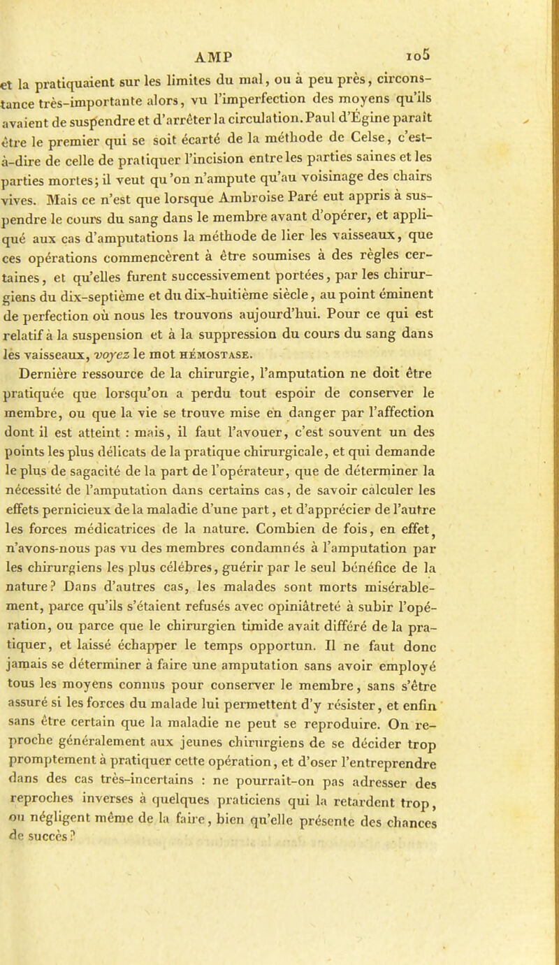 et la pratiquaient sur les limites du mal, ou à peu près, circons- tance très-importante alors, vu l'imperfection des moyens qu'ils avaient de suspendre et d'arrêter la circulation. Paul d'Égine paraît être le premier qui se soit écarté de la méthode de Celse, c'est- à-dire de celle de pratiquer l'incision entre les parties saines et les parties mortes; il veut qu'on n'ampute qu'au voisinage des chairs vives. Mais ce n'est que lorsque Ambroise Paré eut appris à sus- pendre le cours du sang dans le membre avant d'opérer, et appli- qué aux cas d'amputations la méthode de lier les vaisseaux, que ces opérations commencèrent à être soumises à des règles cer- taines, et qu'elles furent successivement portées, par les chirur- giens du dix-septième et du dix-huitième siècle, au point éminent de perfection où nous les trouvons aujourd'hui. Pour ce qui est relatif à la suspension et à la suppression du cours du sang dans lès vaisseaux, voyez le mot hémostase. Dernière ressource de la chirurgie, l'amputation ne doit être pratiquée que lorsqu'on a perdu tout espoir de conserver le membre, ou que la vie se trouve mise en danger par l'affection dont il est atteint : mais, il faut l'avouer, c'est souvent un des points les plus délicats de la pratique chirurgicale, et qui demande le plus de sagacité de la part de l'opérateur, que de déterminer la nécessité de l'amputation dans certains cas, de savoir calculer les effets pernicieux delà maladie d'une part, et d'apprécier de l'autre les forces médicatrices de la nature. Combien de fois, en effet^ n'avons-nous pas vu des membres condamnés à l'amputation par les chirurgiens les plus célèbres, guérir par le seul bénéfice de la nature? Dans d'autres cas, les malades sont morts misérable- ment, parce qu'ils s'étaient refusés avec opiniâtreté à subir l'opé- ration, ou parce que le chirurgien timide avait différé de la pra- tiquer, et laissé échapper le temps opportun. Il ne faut donc jamais se déterminer à faire une amputation sans avoir employé tous les moyens connus pour conserver le membre, sans s'être assuré si les forces du malade lui permettent d'y résister, et enfin sans être certain que la maladie ne peut se reproduire. On re- proche généralement aux jeunes chirurgiens de se décider trop promptement à pratiquer cette opération, et d'oser l'entreprendre dans des cas très-incertains : ne pourrait-on pas adresser des reproches inverses à quelques praticiens qui la retardent trop, ou négligent même de la faire, bien qu'elle présente des chances de succès ?