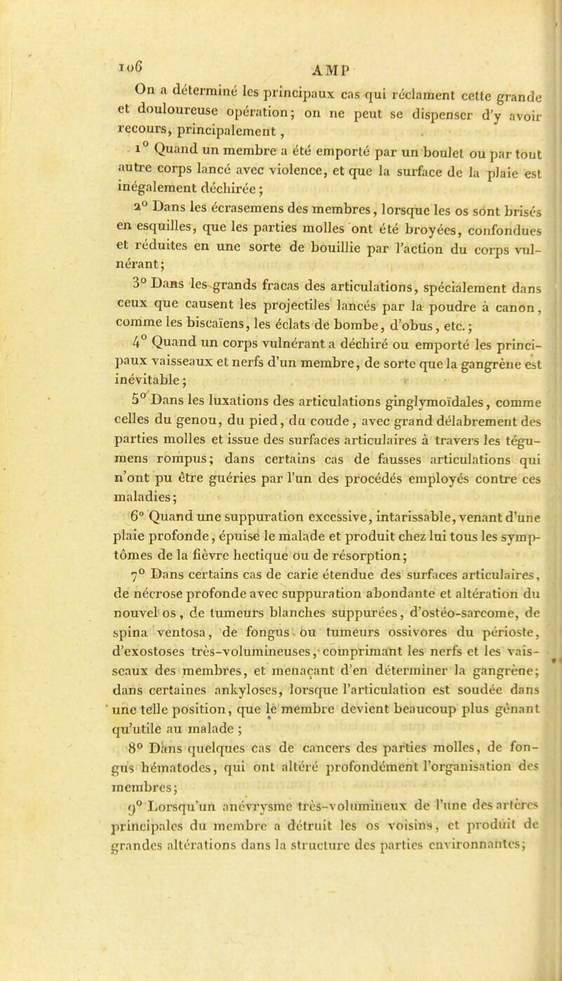 On a déterminé les principaux cas qui réclament cette grande et douloureuse opération; on ne peut se dispenser d'y avoir recours, principalement, 1° Quand un membre a été emporté par un boulet ou par tout autre corps lancé avec violence, et que la surface de la plaie est inégalement déchirée ; a° Dans les écraseraens des membres, lorsque les os sont brisés en esquilles, que les parties molles ont été broyées, confondues et réduites en une sorte de bouillie par l'action du corps vul- nérant; 3° Dans les grands fracas des articulations, spécialement dans ceux que causent les projectiles lancés par la poudre à canon, comme les biscaïens, les éclats de bombe, d'obus, etc. ; 4° Quand un corps vulnérant a déchiré ou emporté les princi- paux vaisseaux et nerfs d'un membre, de sorte que la gangrène est inévitable ; 5° Dans les luxations des articulations ginglymoïdales, comme celles du genou, du pied, du coude, avec grand délabrement des parties molles et issue des surfaces articulaires à travers les tégu- mens rompus; dans certains cas de fausses articulations qui n'ont pu être guéries par l'un des procédés employés contre ces maladies; 6° Quand une suppuration excessive, intarissable, venant d'une plaie profonde, épuise le malade et produit chez lui tous les symi>- tômes de la fièvre hectique ou de résorption; 7° Dans certains cas de carie étendue des surfaces articulaires, de nécrose profonde avec suppuration abondante et altération du nouvel os , de tumeurs blanches suppurées, d'ostéo-sarcome, de spina ventosa, de fongus ou tumeurs ossivores du périoste, d'exostoses très-volumineuses ,• comprimant les nerfs et les vais- seaux des membres, et menaçant d'en déterminer la gangrène; dans certaines ankyloses, lorsque l'articulation est soudée dans une telle position, que lé membre devient beaucoup plus gênant qu'utile au malade ; S° Dans quelques cas de cancers des parties molles, de fon- gus hématodcs, qui ont altéré profondément l'organisation des membres ; 9° Lorsqu'un ancviysme très-volumineux de l'une des artères principales du membre a détruit les os voisins, et produit de grandes altérations dans la structure des parties environnantes; i