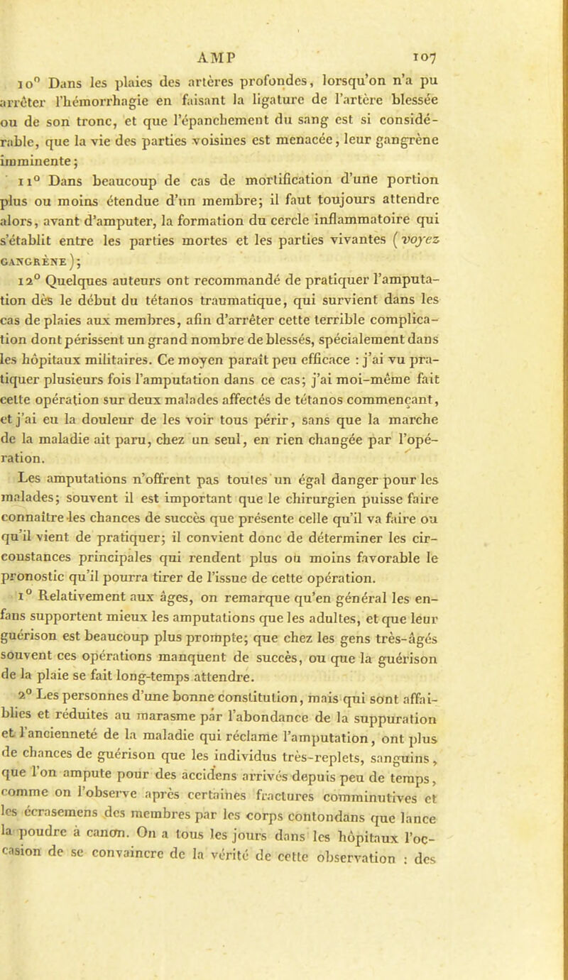 10 Dans les plaies des artères profondes, lorsqu'on n'a pu arrêter l'hémorrhagie en faisant la ligature de l'artère blessée ou de son tronc, et que l'épanchement du sang est si considé- rable, que la vie des parties voisines est menacée, leur gangrène imminente ; II Dans beaucoup de cas de mortification d'une portion plus ou moins étendue d'un membre; il faut toujours attendre alors, avant d'amputer, la formation du cercle inflammatoire qui s'établit entre les parties mortes et les parties vivantes ( voyez gascrène); 12° Quelques auteurs ont recommandé de pratiquer l'amputa- tion dès le début du tétanos traumatique, qui survient dans les cas de plaies aux membres, afin d'arrêter cette terrible complica- tion dont périssent un gi-and nombre de blessés, spécialement dans les hôpitaux militaires. Ce moyen paraît peu efficace : j'ai vu pra- tiquer plusieurs fois l'amputition dans ce cas; j'ai moi-même fait celte opération sur deux malades affectés de tétanos commençant, et j'ai eu la douleur de les voir tous périr, sans que la marche de la maladie ait paru, chez un seul, en rien changée par l'opé- ration. Les amputations n'offrent pas toutes un égal danger pour les m.ilades; souvent il est important que le chirurgien puisse faire connaître les chances de succès que présente celle qu'il va faire ou qu'il vient de pratiquer; il convient donc de déterminer les cir- constances principales qui rendent plus ou moins favorable le pronostic qu'il pourra tirer de l'issue de cette opération. 1° Relativement aux âges, on remarque qu'en général les en- fans supportent mieux les amputations que les adultes, et que leur guérison est beaucoup plus prompte; que chez les gens très-âgés souvent ces opérations manquent de succès, ou cpie la guérison de la plaie se fait long-temps attendre. 2° Les personnes d'une bonne constitution, mais qni sont affai- blies et réduites au marasme par l'abondance de la suppuration et l'ancienneté de la maladie qui réclame l'amputation, ont plus de chances de guérison que les individus très-replets, sanguins, que l'on ampute pour des accidens arrivés depuis peu de temps, comme on l'obsei-ve après certaines fractures comminutives et les écrasemens des membres par les corps côntondâns que lance la poudre à cancm. On a tous les jours dans les hôpitaux l'oc- casion de se convaincre de la vérité de cette observation : des
