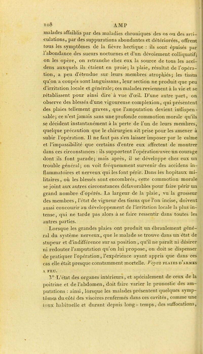 malades affaiblis par des maladies chroniques des os nu des arti- culations, par des suppurations abondantes et détériorées, offrent tous les symptômes de la fièvre hectique : ils sont épuisés par l'abondance des sueurs nocturnes et d'un dévoiement colliquatif; on les ojjère, on retranche chez eux la source de tous les acci- dens auxquels ils étaient en proie; la plaie, résultat de l'opéra- tion, a peu d'étendue sur leurs membres atrophiés; les tissus qu'on a coupés sont languissans, leur section ne produit que peu d'irritation locale et générale ; ces malades reviennent à la vie et se rétablissent pour ainsi dire à vue d'œil. D'une autre part, on observe des blessés d'une vigoureuse complexion, qui présentent des plaies tellement graves, que l'amputation devient indispen - sable; ce n'est jamais sans une profonde commotion morale qu'ils se décident instantanément à la perte de l'un de leurs membres, quelque précaution que le chirurgien ait prise pour les amener à subir l'opération. Il ne faut pas s'en laisser imposer par le calme et l'impassibilité que certains d'entre eux affectent de montrer dans ces circonstances : ils supportent l'opération-avec un courage dont ils font parade; mais après, il se développe chez eux un trouble général; on voit fréquemment survenir des accidens in- flammatoires et nerveux qui les font périr. Dans les hôpitaux mi- litaires, où les blessés sont encombrés, cette commotion morale se joint aux autres circonstances défavorables pour faire périr un grand nombre d'opérés. La largeur de la plaie, vu la grosseur des membres, l'état de vigueur des tissus que l'on incise, doivent aussi concourir au développement de l'irritation locale la plus in- tense, qui ne tarde pas alors à se faire ressentir dans toutes les autres parties. Lorsque les grandes plaies ont produit un ébranlement géné- ral du système nerveux, que le malade se trouve dans un état de stupeur et d'indifférence sur sa position, qu'il ne paraît ni désirer ni redouter l'amputation qu'on lui propose, on doit se dispenser de pratiquer l'opération, l'expérience ayant appris que dans ces cas elle était presque constamment mortelle. Foyez plaies d'armes A FEU. 3° L'état des organes intérieurs, et spécialement de ceux de la poitrine et de l'abdomen, doit faire varier le pronostic des am- putations : ainsi, lorsque les malades présentent quelques symp- tômes du côté des viscères renfermés dans ces cavités, comme une loux hal)iluelle el durant depuis long - temps, des suffocations,