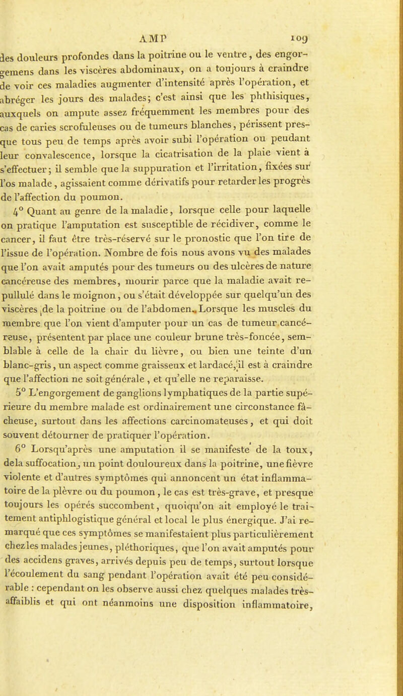ies douleurs profondes dans la poitrine ou le ventre, des engor- ■^eraens dans les viscères abdominaux, on a toujours à craindre de voir ces maladies augmenter d'intensité après l'opération, et abréger les jours des malades; c'est ainsi que les phfhisiques, auxquels on ampute assez fréquemment les membres pour des cas de caries scrofiileuses ou de tumeurs blanches, périssent pres- que tous peu de temps après avoir subi l'opération ou pendant leur convalescence, lorsque la cicatrisation de la plaie vient à s'effectuer ; il semble que la suppuration et l'irritation, fixées sur l'os malade, agissaient comme dérivatifs pour retarder les progrès de l'affection du poumon. 4° Quant au genre de la maladie, lorsque celle pour laquelle on pratique l'amputation est susceptible de récidiver, comme le cancer, il faut être très-réservé sur le pronostic que l'on tire de l'issue de l'opération. Nombre de fois nous avons vu des malades que l'on avait amputés pour des tumeurs ou des ulcères de nature cancéreuse des membres, mourir parce que la maladie avait re- pullulé dans le moignon, ou s'était développée sur quelqu'un des viscères ^de la poitrine ou de l'abdomen.. Lorsque les muscles du membre que l'on vient d'amputer pour un cas de tumeur.cancé- reuse , présentent par place une couleur brune très-foncée, sem- blable à celle de la chair du lièvre, ou bien une teinte d'un blanc-gris, un aspect comme graisseux et lardacé,'ll est à craindre que l'affection ne soit générale , et qu'elle ne reparaisse. 5° L'engorgement de ganglions lymphatiques de la partie supé- rieure du membre malade est ordinairement une circonstance fâ- cheuse, surtout dans les affections carcinomateuses, et qui doit souvent détourner de pratiquer l'opération. 6° Lorsqu'après une amputation il se manifeste de la toux, delà suffocation , un point douloureux dans la poitrine, une fièvre violente et d'autres symptômes qui annoncent un état inflamma- toire de la plèvre ou du poumon, le cas est très-grave, et presque toujours les opérés succombent, quoiqu'on ait employé le trai- tement antiphlogistique général et local le plus énergique. J'ai re- marqué que ces symptômes se manifestaient plus particulièrement chezles malades jeunes, pléthoriques, que l'on avait amputés pour des accidens graves, arrivés depuis peu de temps, surtout lorsque l'écoulement du sang pendant l'opération avait été peu considé- rable : cependant on les observe aussi chez quelques malades très- affaiblis et qui ont néanmoins une disposition inflammatoire.