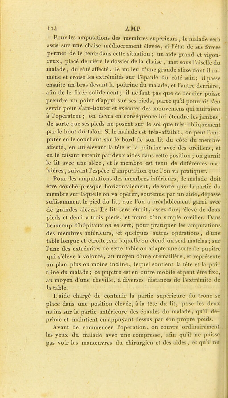 Pour les amputations des membres supérieurs , le malade sera assis sur une chaise médiocrement élevée, si l'état de ses forces permet de le tenir dans cette situation ; un aide grand et vigou- reux, placé derrière le dossier de la chaise , met sous l'aiselle du malade, du côté affecté , le milieu d'une grande alèze dont il ra- mène et croise les extrémités sur l'épaule du côté sain ; il passe ensuite un bras devant la poitrine du malade, et l'autre derrière afin de le fixer solidement ; il ne faut pas que ce dernier puisse prendre un point d'appui sur ses pieds, parce qu'il pourrait s'en servir pour s'arc-bouter et exécuter des mouvemens qui nuiraient à l'opérateur; on devra en conséquence lui étendre les jambes, de sorte que ses pieds ne posent sur le sol que très-obliquement par le bout du talon. Si le malade est très-affaibli, on peut l'am- puter en le couchant sur le bord de son lit du côté du membre affecté, en lui élevant la tête et la poitrine avec des oreillers, et en le faisant retenir par deux aides dans cette position ; on garnit le lit avec une alèze, et le membre est tenu de différentes ma- 'nières , suivant l'espèce d'amputation que l'on va pratiquer. Pour les amputations des membres inférieurs, le malade doit être couché presque horizontalement, de sorte que la partie du membre sur laquelle on va opérer, soutenue par un aide, dépasse suffisamment le pied du lit, que l'on a préalablement garni avec <ie grandes alèzes. Le lit sera étroit, assez dur, élevé de deux pieds et demi à trois pieds, et muni d'un simple oreiller. Dans beaucoup d'hôpitaux on se sert, pour pratiquer les amputations des membres inférieurs, et quelques autres opérations, d'une table longue et étroite, sur laquelle on étend un seul matelas ; sur l'une des extrémités de cette table on adapte une sorte de pupitre qui s'élève à volonté, au moyen d'une crémaillère, et représente un plan plus ou moins incliné, lequel soutient la tète et la poi- trine du malade ; ce pupitre est en outre mobile et peut être fixé, au moyen d'une cheville, à diverses distances de l'extrémité de la table. L'aide chargé de contenir la partie supérieure du tronc se place dans une position élevée, à la téte du lit, pose les deux mains sur la partie antérieure des épaules du malade, qu'il dé- prime et maintient en appuyant dessus par son propre poids. Avant de commencer l'opération, on couvre ordinairement . les yeux du malade avec une compresse, afin qu'il ne puisse pas voir les manœuvres du chirurgien et des aides, et qu'il ne