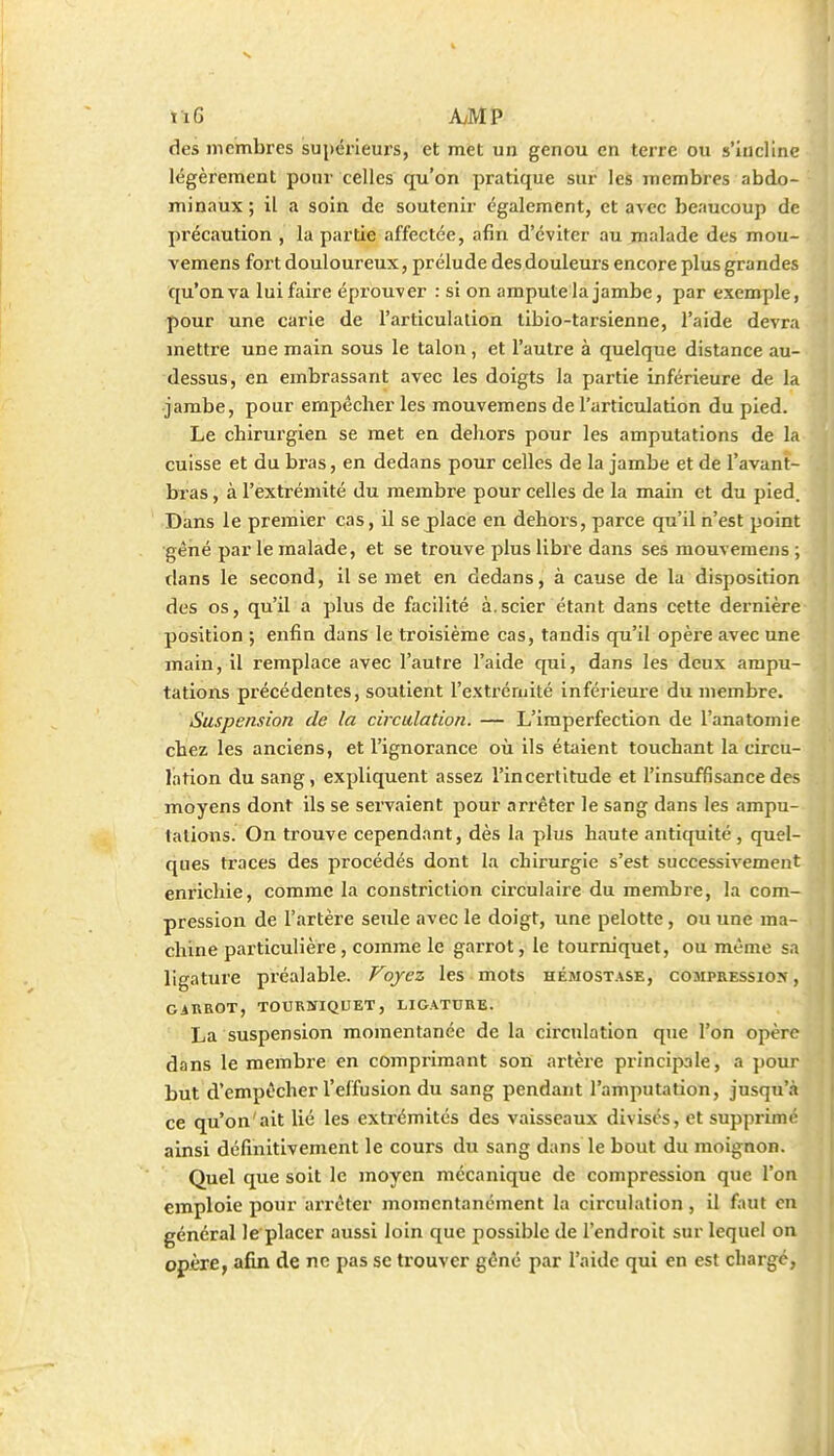 des membres supérieui's, et met un genou en terre ou s'incline légèrement ponr celles qu'on pratique sur les jnembres abdo- minaux ; il a soin de soutenir également, et avec beaucoup de précaution , la partie affectée, afin d'éviter au malade des mou- vemens fort douloureux, prélude des douleurs encore plus grandes qu'on va lui faire éprouver : si on ampute la jambe, par exemple, pour une carie de l'articulation tibio-tarsienne, l'aide devra mettre une main sous le talon , et l'autre à quelque distance au- dessus, en embrassant avec les doigts la partie inférieure de la jambe, pour empêcher les raouvemens de l'articulation du pied. Le chirurgien se met en dehors pour les amputations de la cuisse et du bras, en dedans pour celles de la jambe et de l'avant- bras, à l'extrémité du membre pour celles de la main et du pied. Dans le premier cas, il se j)lace en dehors, parce qu'il n'est point gêné par le malade, et se trouve plus libre dans ses mouvemens ; dans le second, il se met en dedans, à cause de la disposition des os, qu'il a plus de facilité à.scier étant dans cette dernière position ; enfin dans le troisième cas, tandis qu'il opère avec une main, il remplace avec l'autre l'aide qui, dans les deux ampu- tations précédentes, soutient l'extrémité inférieure du membre. Suspension de la circulation. — L'imperfection de l'anatomie chez les anciens, et l'ignorance où ils étaient touchant la circu- lation du sang, expliquent assez l'incertitude et l'insuffisance des moyens dont ils se servaient pour arrêter le sang dans les ampu- tations On trouve cependant, dès la plus haute antiquité , quel- ques traces des procédés dont la chirurgie s'est successivement enrichie, comme la constriction circulaire du membre, la com- pression de l'artère seule avec le doigt, une pelotte, ou une ma- chine particulière, comme le garrot, le tourniquet, ou même sa ligature préalable. Voyez les mots hémost.\se, compression, GAnBOT, tourniquet, ligature. La suspension momentanée de la circulation qiie l'on opère dans le membre en comprimant son artère principale, a })Our but d'empêcher l'effusion du sang pendant l'amputation, jusqu'à ce qu'on'ait lié les exti'émités des vaisseaux divisés, et supprimé ainsi définitivement le cours du sang dans le bout du moignon. Quel que soit le moyen mécanique de compression que l'on emploie jiour arrêter momentanément la circulation, il faut en général le placer aussi loin que possible de l'endroit sur lequel on opère, afin de ne pas se trouver gêné par l'aide qui en est charge,
