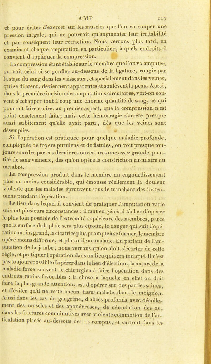 et pour éviter d'exercer sur les muscles que l'on va couper une pression inégale, qui ne pourroit qu'augmenter leur irritabilité et par conséquent leur rétraction. Nous verrons plus tatd, en examinant chaque amputation en particulier, à quels endroits il convient d'appliquer la compression. La compression étant établie sur le membre que l'on va amputer, on voit celui-ci se gonfler au-dessous de la ligature, rougir par la stase du sang dans les vaisseaux, et spécialement dans les veines, qui se dilatent, deviennent apparentes et soulèvent la peau. Aussi, dans la première incision des amputations circulaires-, voit-on sou- vent s'échapper tout à coup une énorme quantité de sang, ce qui pourrait faire croire, au premier aspect, que la compression n'est point exactement faite; mais cette hémorragie s'arrête presque aussi subitement qu'elle avait paru , dès que les veines sont désemplies. ». Si l'opération est priitiqnée pour quelque maladie profonde, compliquée de foyers purulens et de fistules, on voit presque tou- jours sourdre par ces dernières ouvertures une assez grande quan- tité de sang veineux, dès qu'on opère la constriction circulaire du membre. La compression produit dans le membre un engourdissement plus ou moins considérable, qui émousse réellement la douleur violente que les malades éprouvent sous le tranchant des instru- mens pendant l'opération. Le lieu dans lequel il convient de pratiquer l'amputation varie suivant plusieurs circonstances : il faut en général tâcher d'opérer le plus loin possible de l'extrémité supérieure des membres, parce que la surface de la plaie sera plus éU oitej le danger qui suit l'opé- ration moins grand, la cicatrice plus prompteà se former, le membre opéré moins difforme, et plus utile au malade. En parlant de l'am- putation de la jambe, nous verrons qu'on doit s'écarter de cotte règle, et pratiquer l'opération dans un lieu qui sera indiqué. Il n'est pas toujourspossible d'opérer dans le lieu d'élection, la nature de la maladie force souvent le chirurgien à faiie l'opération dans des endroits moins favorables : la chose à laquelle en effet on doit faire la plus grande attention, est d'opérer sur des parties saines, et d'éviter qu'il ne reste aucun tissu malade dans le moignon. Ainsi dans les cas de gangrène, d'abcès profonds avec décoller ment des muscles et des aponévroses, de dénudation des os ; dans les fractures comminutives avec violente commotion de l'ar- ticulation placée au-dessous des os rompus, et surtout dans les