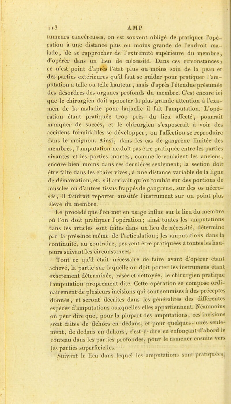 tiDueurs cancéreuses, on est souvent obligé de pratiquer l'opé- ration à une distance plus ou moins grande de l'endroit ma- lade, de se rapprocher de l'extrémité supérieure du membre, d'opérer dans un lieu de nécessité. Dans ces circonstances > ce n'est point d'après l'état plus ou moins sain de la peau et des parties extérieures qu'il faut se guider pour pratiquer l'am- putation à telle ou telle hauteur, mais d'après l'étendue présumée des désordres des organes profonds du membre. C'est encore ici que le chirurgien doit apporter la plus grande attention à l'exa- men de la maladie pour laquelle il fait l'amputation. L'opé- ration étant pratiquée trop près du lieu affecté, pourrait manquer de succès, et le chirurgien s'exposerait à voir des accidens formidables se développer, ou l'affection se reproduire dans le moignon. Ainsi, dans les cas de gangrène limitée des membres, l'amputation ne doit pas être pratiquée entre les parties vivantes et les parties mortes, comme le voulaient les anciens, encore bien moins dans ces dernières seulement; la section doit être faite dans les chairs vives, à une distance variable de la ligne de démarcation; et, s'il arrivait qu'on tombât sur des portions de nmscles ou d'autres tissus frappés de gangrène, sur des os nécro- sés , il faudrait reporter aussitôt l'instrument sur un point plus élevé du membre. Le procédé que l'on met en usage influe sur le lieu du membre où l'on doit pratiquer l'opération ; ainsi toutes les amputations dans les articles sont faites dans un lieu de nécessité, déterminé par la présence même de l'articulation ; les amputations dans la continuité, au contraire, peuvent être pratiquées à toutes les hau- teurs suivant les circonstances. Tout ce qu'il était nécessaire de faire avant d'opérer étant achevé, la partie sur laquelle on doit porter les instrumens étant exactement déterminée, rasée et nettoyée, le chirurgien pratique l'amputation proprement dite. Cette opération se compose ordi- nairement de plusieurs incisions qui sont soumises à des préceptes donnés, et seront décrites dans les généralités des différeules espèces d'amputations auxquelles elles appartiennent. Néanmoins on peut dire que, pour la plupart des amputations, ces incisions sont ftiites de dehors en dedans, et pour quelques-unes seule- ment, de de(^ans en dehors, c'est-à-dire en enfonçant d'abord le couteau dans les parties profondes, pour le ramener ensuite vers les parties superficielles. Suivant le lieu dans lequel les amputations sont pratiquées;