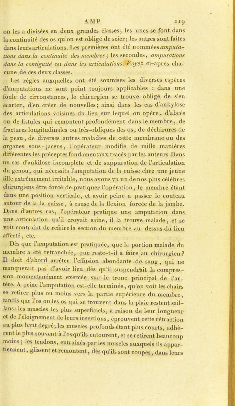 on les a divisées en deux grandes classes; les unes se font dans la continuité des os qu'on est obligé de scier; les autres sont faites dans leurs articulations. Les premièi'es ont été nommées ampula- tions dans la continuité des membres ; les secondes, amputations dans la contiguïté ou dans les articulations. Voyez ci-après cha- cune de ces deux classes. Les règles auxquelles ont été soumises les diverses espèces d'amputations ne sont point toujours applicables : dans une foule de circonstances, le chii'urgien se trouve obligé de s'en écarter, d'en créer de nouvelles; ainsi dans les cas d'ankylose des articulations voisines du lieu sur lequel on opère, d'abcès ou de fistules qui remontent profondément dans le membre, de fractures longitudinales ou très-obliques des os, de déchirures de la peau, de diverses autres maladies de cette membrane ou des organes sous-jacens, l'opérateur modifie de mille manières différentes les préceptes fondamentaux tracés parles auteurs. Dans un cas d'ankilose incomplète et de suppuration de l'articulation du genou, qui nécessita l'amputation de la cuisse chez une jeune fille extrêmement irritable, nous avons yu un de nos plus célèbres chirurgiens être forcé de pratiquer l'opération, le membre étant dans une position verticale, et avoir peine à passer le couteau autour de la la cuisse , à cause de la flexion forcée de la jambe. Dans d'autres cas, l'opérateur pratique une amputation dans une articulation qu'il croyait saine, il la trouve malade, et se voit contraint de refaire la section du membre au-dessus du lieu affecté, etc. Dès que l'amputation est pratiquée, que la portion malade du membre a été retranchée, que reste-t-il à faire au chirurgien? Il doit d'abord arrêter l'effusion abondante de sang, qui ne manquerait pas d'avoir lieu dès qu'il suspendi^it la compres- sion momentanément exercée sur le tronc principal de l'ar- tère. A peine l'amputation est-elle terminée, qu'on voit les chairs se retirer plus ou moins vers la partie supérieure du membre, tandis que l'os ou les os qui se trouvent dans la plaie restent sail- lans:les muscles les plus superficiels, à raison de leur longueur et de l'éloignement de leurs insertions, éprouvent cette rétraction au plus haut degré; les muscles profonds étant plus courts, adhè- rent le plus souvent à l'os qu'ils entourent, et se retirent beaucoup moins ; les tendons, entraînés par les muscles auxquels ils appar- tiennent, glissent et remontent, dès qu'ils sont coupés, dans leurs