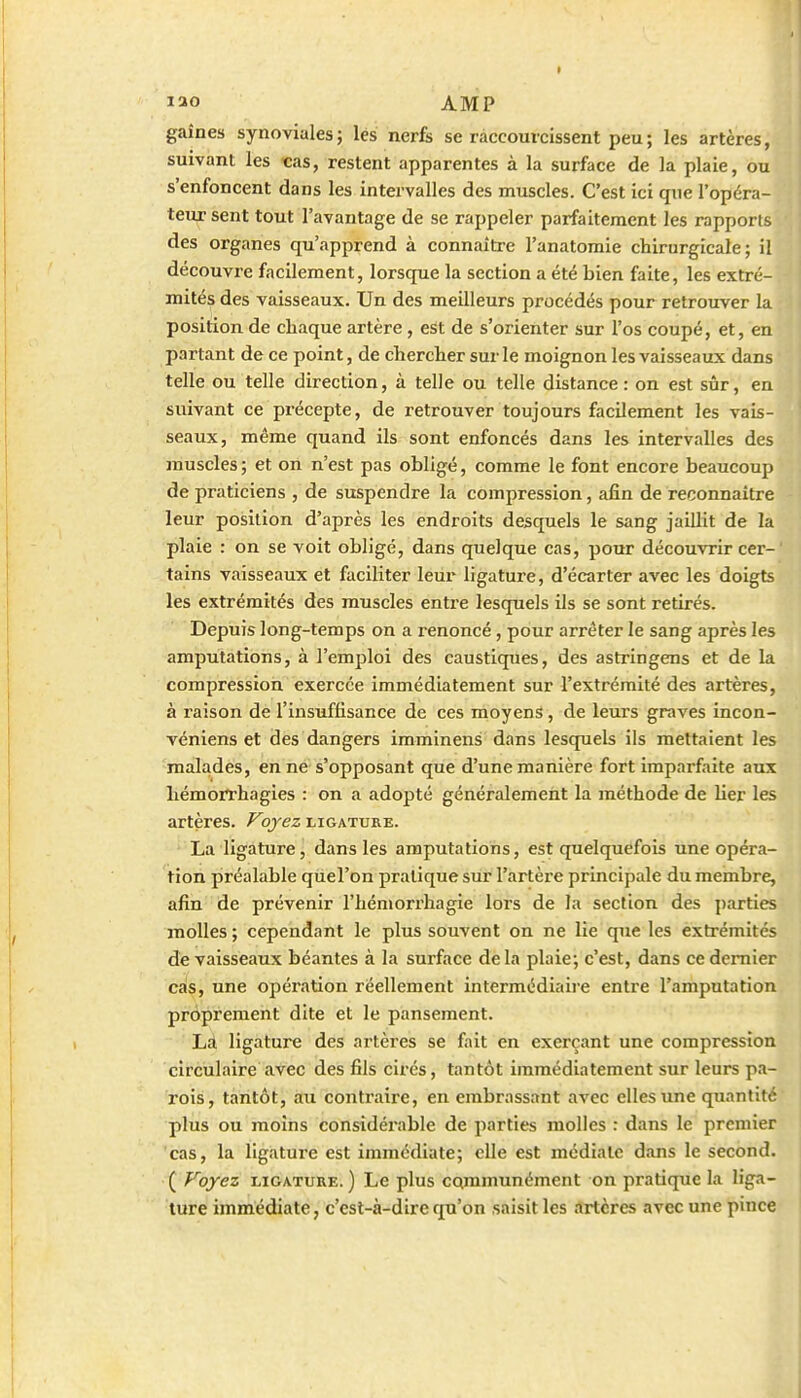 gaines synoviales; lés nerfe se raccourcissent peu ; les artères, suivant les «as, restent apparentes à la surface de la plaie, ou s'enfoncent dans les intervalles des muscles. C'est ici que l'opéra- teur sent tout l'avantage de se rappeler parfaitement les rapports des organes qu'apprend à connaître l'anatomie chirurgicale; il découvre facilement, lorsque la section a été bien faite, les extré- mités des vaisseaux. Un des meilleurs procédés pour retrouver la position de chaque artère, est de s'orienter sur l'os coupé, et, en partant de ce point, de chercher sur le moignon les vaisseaux dans telle ou telle direction, à telle ou telle distance : on est sûr, en suivant ce précepte, de retrouver toujours facilement les vais- seaux, même quand ils sont enfoncés dans les intervalles des muscles ; et on n'est pas obligé, comme le font encore beaucoup de praticiens , de suspendre la compression, afin de reconnaître leur position d'après les endroits desquels le sang jaillit de la plaie : on se voit obligé, dans quelque cas, pour découvrir cer- tains vaisseaux et faciliter leur ligatui'e, d'écarter avec les doigts les extrémités des muscles entre lesquels ils se sont retirés. Depuis long-temps on a renoncé, pour arrêter le sang après les amputations, à l'emploi des caustiques, des astringens et de la compression exercée immédiatement sur l'extrémité des artères, à raison de l'insuffisance de ces moyens, de leurs graves incon- véniens et des dangers imminens dans lesquels ils mettaient les malades, en ne s'opposant que d'une manière fort imparfaite aux hémorrhagies : on a adopté généralement la méthode de lier les artères. Voyez ligature. La ligature, dans les amputations, est quelquefois une opéra- tion préalable quel'on pratique sur l'artère principale du membre, afin de prévenir l'hémorrhagie lors de la section des j)arties molles; cependant le plus souvent on ne lie que les extrémités de vaisseaux béantes à la surface delà plaie; c'est, dans ce dernier cas, une opération réellement intermédiaire entre l'amputation proprement dite et le pansement. Là ligature des artères se fait en exerçant une compression circulaire avec des fils cirés, tantôt immédiatement sur leurs pa- rois, tantôt, au contraire, en embrassant avec elles une quantité plus ou moins considérable de parties molles : dans le premier cas, la ligature est immédiate; elle est médiate dans le second. ( Voyez LIGATURE. ) Le plus cqramunément on pratique la liga- ture immédiate, c'est-à-dire qu'on saisit les îtrtcres avec une pince