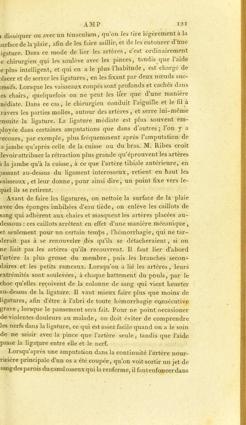 1 disséquer ou avec un ténaculum, qu'on les lire légèrement à la ;urface de la plaie, afin de les faire saillir, et de les entourer d'nne igature. Dans ce mode de lier les artères, c'est ordinairement e chirui-gien qui les soulève avec les pinces, tandis que l'aide e plus intelligent, et qui en a le plus l'habitude , est chargé de ilacer et de serrer les ligatures , en les fixant par deux nœuds suc- ;essifs. Lorsque les vaisseaux coupés sont profonds et cachés dans es chairs, quelquefois on ne peut les lier que d'une manière nédiate. Dans ce cas, le chirurgien conduit l'aiguille et le fil à ;ravers les parties molles, autour des artères , et serre lui-même însuite la ligature. La ligature médiate est plus souvent em- ployée dans certaines amputations que dans d'auti'es ; l'on y a recours, par exemple, phis fréquemment après l'amputation de a jambe qu'après celle de la cuisse ou du bras. M. Ribes croit 3evoir atti-tbuer la rétraction plus grande qu'éprouvent les artères i la jambe qu'à la cuisse, à ce que l'artère tibiale antérieure, en passant au-dessus du ligament interosseux, retient en haut les vaisseaux, et leur donne, pour ainsi dire, un point fixe vers le- quel ils se retirent. Avant de faire les ligatures, on nettoie la surface de la plaie avec des éponges imbibées d'eau tiède, on enlève les caillots de sang qui adhèrent aux chairs et masquent les artères placées au- dessous : ces caillots arrêtent en effet d'une manière mécanique , et seulement pour un certain tem^s , l'hémorrhagie, qui ne tar- derait pas à se renouveler dès qu'ils se détacheraient, si on ne liait pas les artères qu'ils recouvrent. II faut lier d'abord l'artère la plus grosse du membre, puis les branches secon- daires et les petits rameaux. Lorsqu'on a lié les artères, leurs extrémités sont soulevées, à chaque battement du pouls, par le choc qu'elles reçoivent de la colonne de sang qai vient heurtei au-dessus de la ligature. Il vaut mieux faire plus que moins de ligatux-es, afin d'être à l'abri de toute hémorrhagie consécutive grave, lorsque le pansement sera fait. Pour ne point occasioner de violentes douleurs au malade, on doit éviter de comprendre les nerfs dans la ligature, ce qui est assez facile quand on a le soin de ne saisir avec la pince que l'artère seule, tandis que l'aide passe la liga^re entre elle et le nerf. Lorsqu'après une amputation dans la continuité l'artère nour- ricière principale d'un os a été coupée, qu'on voit sortir un jet de s.ingde5 parois ducanalosscux qui la renferme, il faut enfoncer dans