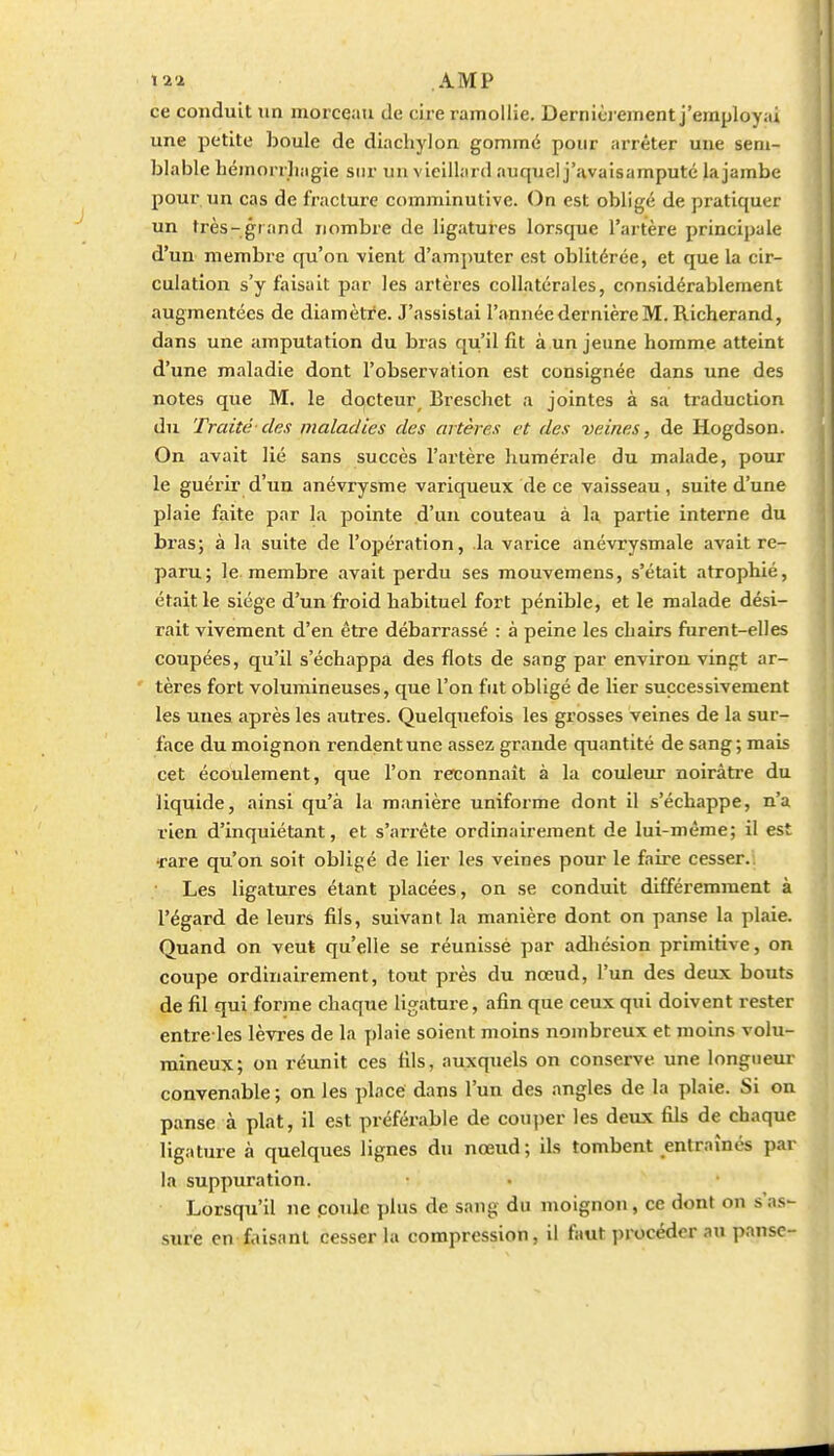 ce conduit un morceau de cire ramollie. Dernièrement j'employai une petite boule de diachylon gommé pour arrêter une sem- blable héinorrliagie sur un vieillard auquel j'avaisamputé lajambe pour un cas de fracture comminutive. On est obligé de pratiquer un très-grand nombre de ligatures lorsque l'artère principale d'un membre qu'on vient d'amputer est oblitérée, et que la cir- culation s'y faisait par les artères collatérales, considérablement augmentées de diamètre. J'assistai l'année dernière M. Richerand, dans une amputation du bras qu'il fit à un jeune homme atteint d'une maladie dont l'observation est consignée dans une des notes que M. le docteur^ Brescliet a jointes à sa traduction du Traité-des maladies des artères et des veines, de Hogdson. On avait lié sans succès l'artère liumérale du malade, pour le guéi'ir d'un anévrysrae variqueux de ce vaisseau, suite d'une plaie faite par la pointe d'un couteau à la partie interne du bras; à la suite de l'opération, la varice anévrysmale avait re- paru; le membre avait perdu ses mouvemens, s'était atrophié, était le siège d'un froid habituel fort pénible, et le malade dési- rait vivement d'en être débarrassé : à peine les chairs furent-elles coupées, qu'il s'échappa des flots de sang par environ vingt ar- tères fort volumineuses, que l'on fut obligé de lier successivement les unes après les autres. Quelquefois les grosses veines de la sur- face du moignon rendent une assez grande quantité de sang ; mais cet écoulement, que l'on reconnaît à la couleur noirâti'e du liquide, ainsi qu'à la manière uniforme dont il s'échappe, n'a rien d'inquiétant, et s'arrête ordinairement de lui-même; il est •rare qu'on soit obligé de lier les veines pour le faire cesser.: Les ligatures étant placées, on se conduit différemment à l'égard de leurs fils, suivant la manière dont on panse la plaie. Quand on veut qu'elle se réunissè par adliésion primitive, on coupe ordinairement, tout près du nœud, l'un des deux bouts de fil qui forme chaque ligature, afin que ceux qui doivent rester entre-les lèvres de la plaie soient moins nombreux et moins volu- mineux; on réunit ces fils, auxquels on conserve une longueur convenable; on les place dans l'un des angles de la plaie. Si on panse à plat, il est préférable de couper les deux fils de chaque ligature à quelques lignes du nœud; ils tombent entraînés par la suppuration. Lorsqti'il ne poule plus de sang du moignon, ce dont on s'as- sure en faisant cesser la compression, il faut procéder au panse-