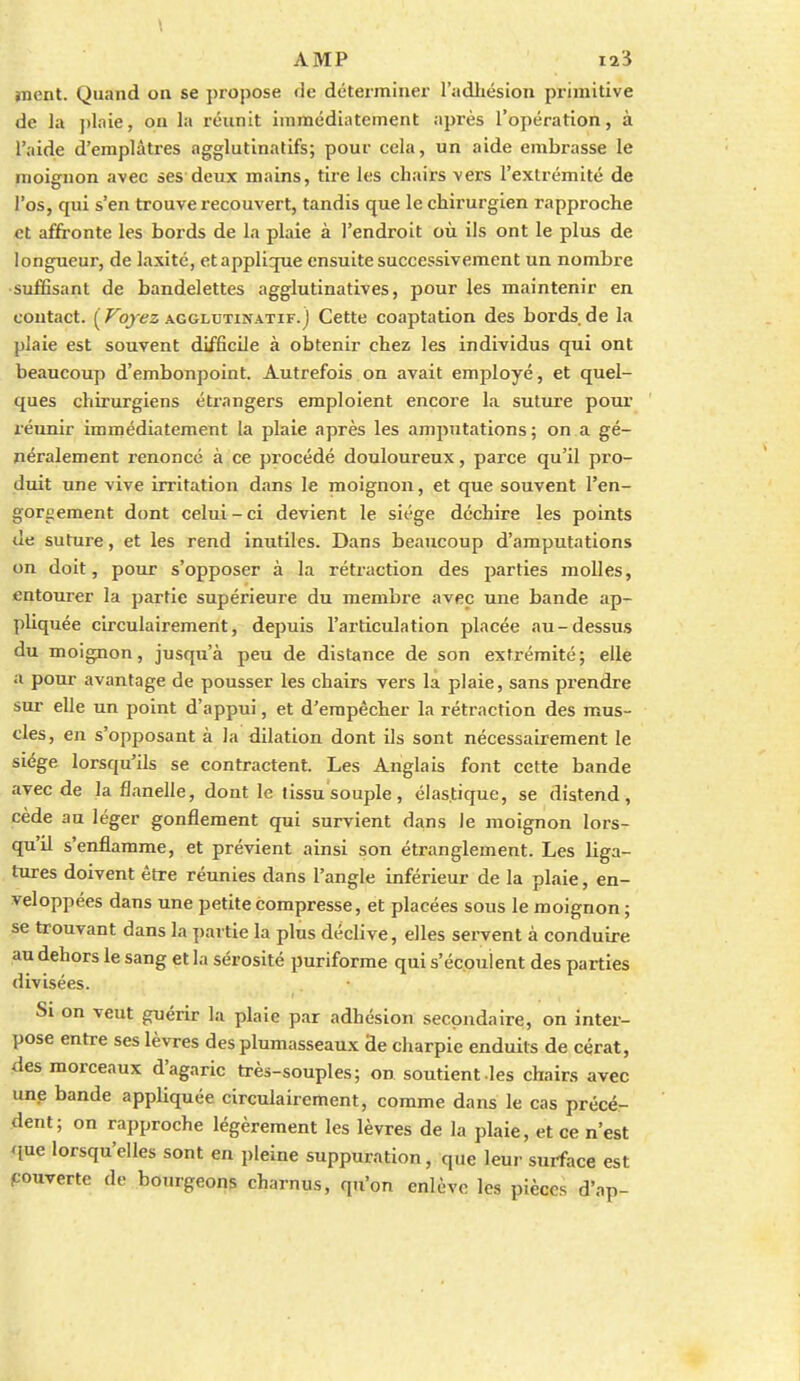 jnent. Quand on se propose de déterminer l'adiiésion primitive de la ])laie, on la réunit immédiatement après l'opération, à l'aide d'emplâtres agglutinatifs; pour cela, un aide embrasse le moignon avec ses deux mains, tire les chairs vers l'extrémité de l'os, qui s'en trouve recouvert, tandis que le chirurgien rapproche et affronte les bords de la plaie à l'endroit où ils ont le plus de longueur, de laxité, etappliqiie ensuite successivement un nombre •suffisant de bandelettes agglutinatives, pour les maintenir en contact. ( ^o/ez AGGLUTiNATiF. j Cette coaptation des bords de la plaie est souvent difficile à obtenir chez les individus qui ont beaucoup d'embonpoint. Autrefois on avait employé, et quel- ques chirurgiens étrangers emploient encore la suture poux' réunir immédiatement la plaie après les amputations; on a gé- néralement renoncé à ce procédé douloureux, parce qu'il pro- duit une vive irritation dans le moignon, et que souvent l'en- gorgement dont celui - ci devient le siège déchire les points de suture, et les rend inutiles. Dans beajicoup d'amputations on doit, pour s'opposer à la rétraction des parties molles, entourer la partie supérieure du membre avec une bande ap- pliquée circulairement, depuis l'articulation placée au-dessus du moignon, jusqu'à peu de distance de son extrémité; elle a pour avantage de pousser les chairs vers la plaie, sans prendre sur elle un point d'appui, et d'empêcher la rétraction des mus- cles, en s'opposant à la dilation dont ils sont nécessairement le siège lorsqu'ils se contractent. Les Anglais font cette bande avec de la flanelle, dont le tissu souple, élastique, se distend, cède au léger gonflement qui survient dans le moignon lors- qu'il s'enflamme, et prévient ainsi son étranglement. Les liga- tures doivent être réunies dans l'angle inférieur de la plaie, en- veloppées dans une petite compresse, et placées sous le moignon; se trouvant dans la partie la plus déclive, elles servent à conduire au dehors le sang et la sérosité puriforme qui s'écoulent des parties divisées. Si on veut guérir la plaie par adhésion secondaire, on inter- pose entre ses lèvres des plumasseaux Se charpie enduits de cérat, des morceaux d'agaric très-souples; on soutient les cbair.s avec une bande appliquée circulairement, comme dans le cas précé- dent; on rapproche légèrement les lèvres de la plaie, et ce n'est que lorsqu'elles sont en pleine suppuration, que leur surface est ^ouverte de bourgeons charnus, qu'on enlève les pièces d'ap-