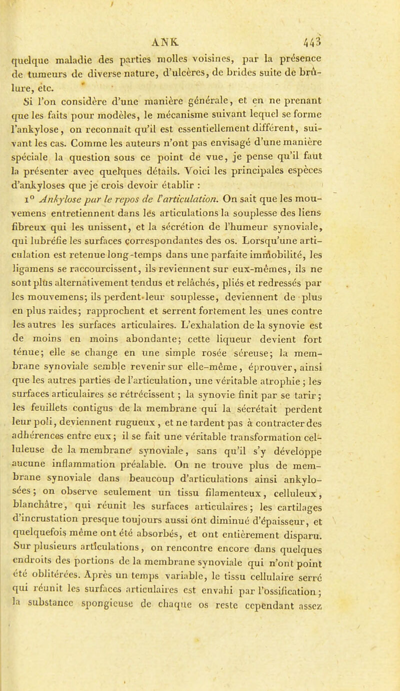 quelque maladie des parties molles voisines, par la présence de tumeurs de diverse nature, d'ulcères, de brides suite de brû- lure, etc. Si l'on considère d'une manière générale, et en ne prenant cpie les faits pour modèles, le mécanisme suivant lequel se forme l'ankylose, on reconnaît qu'il est essentiellement différent, sui- vant les cas. Comme les auteurs n'ont pas envisagé d'une manière spéciale la question sous ce point de vue, je pense qu'il faut la présenter avec quelques détails. Voici les principales espèces d'aakyloses que je crois devoir établir : i Anhylose pur le repos de l'articulation. On sait que les mou- vemens entretiennent dans lés articulations la souplesse des liens fibreux qui les unissent, et la sécrétion de l'humeur synoviale, qui lubi'éfie les surfaces correspondantes des os. Lorsqu'une arti- culation est retenue long-temps dans une parfaite immobilité, les ligamens se raccourcissent, ils reviennent sur eux-mêmes, ils ne soutplUs alternativement tendus et relâchés, pliés et redressés par les mouvemens; ils perdent-leur souplesse, deviennent de plus en plus raides; rapprochent et serrent fortement les unes contre les autres les surfaces articulaires. L'exhalation de la synovie est de moins en moins abondante; cette liqueur devient fort ténue; elle se change en une simple rosée séreuse; la mem- brane synoviale semble revenir sur elle-même, éprouver, ainsi que les autres parties de l'articulation, une véritable atrophie ; les surfaces articulaires se rétrécissent ; la synovie finit par se tarir ; les feuillets contigus de la membrane qui la sécrétait perdent leur poli, deviennent rugueux, et ne fardent pas à contracter des adhérences entre eux ; il se fait une véritable transformation cel- luleuse de la membrane synoviale, sans qu'il s'y développe aucune inflammation préalable. On ne trouve plus de mem- brane synoviale dans beaucoup d'articulations ainsi ankylo- sées; on observe seulement un tissu filamenteux, celluleux, blanchâtre, qui réunit les surfaces articulaires; les cartilages d'incrustation presque toujours aussi ont diminué d'épaisseur, et quelquefois même ont été absorbés, et ont entièrement disparu. Sur plusieurs articulations, on rencontre encore dans quelques endroits des portions de la membrane synoviale qui n'ont point été oblitérées. Après un temps variable, le tissu cellulaire serré qui réunit les surfaces articulaires est envahi par l'ossification ; la substance spongieuse de chaque os reste cependant assez