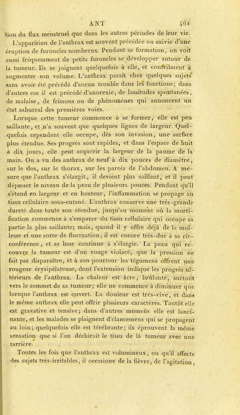 tion du flux menstruel que dans les autres pc'riodes de leur vie. I,'apparition de l'anthrax est souvent précédée ou suivie d'une éruption de furoncles nombreux. Pendant sa formation, on voit aussi fréquemment de petits furoncles se développer autour de la tumeur. Ils se joignent quelquefois à elle, et conftibuent à augmenter son volume. L'anthrax paraît chez quelques sujets* sans avoir été précédé d'aucun ti'ouble dans les fonctions; dans d'autres cas il est précédé d'anorexie, de lassitudes spontanées, de malaise, de frissons ou de phénomènes qui annoncent un état saburral des premières voies. Lorsque cette tumeur commence à se former, elle est peu saillante, et ^'a souvent que quelques lignes de largeur. Quel- quefois cependant elle occupe, dès son invasion, une surface plus étendue. Ses progrès sont rapides, et dans l'espace de huit à dix joui's, elle peut acquérir la largeur de la paume de la main. On a vu des anthrax de neuf à dix pouces de diamètre, sur le dos, sur le thorax, sur les parois de l'abdomen. A me- sure que l'anthrax s'élargit, il devient plus saillant, et il peut dépasser le niveau de la peau de plusieurs pouces. Pendant qu'il s'étend en largeur et en hauteur, l'inflammation se propage au tissu cellulaire sous-cutané. L'anthrax coiiserve une très-grande dureté dans toute son étendue, jusqu'au moment où la morti- fication commence à s'emparer du tissu cellulaire qui occupe sa partie la plus saillante; mais, quand il y offre déjà de la rriol- lesse et une sorte de fluctuation, il est encore très-dur à sa cir- conférence , et sa base continue à s'élargir. La peau qui re- couvre la tumeur est d'un rouge violacé, que la pression ne fait pas disparaître, et à son pourtour les tégumens offrent une rougeur érysipélateuse, dont l'extension indique les progrès ul- térieurs de l'anthrax. La chaleur est âcre, brûlante, surtout vers le sommet de sa tumeur; elle ne commence à diminuer que lorsque l'anthrax est ouvert. La douleur est très-vive, et dans le même anthrax elle peut offrir plusieurs caractères. Tantôt elle est grayative et tensive; dans d'autres moraens elle est lanci- nante, et les malades se plaignent d'élancemens qui se propagent au loin; quelquefois elle est térébrante; ils éprouvent la même sensation que si l'on déchirait le tissu de là tumeur avec une tarrière. Toutes les fois que l'anthrax est volumineux, ou qu'il affecte des sujets très-irritables, il occasione de la fièvre, de l'agitation,