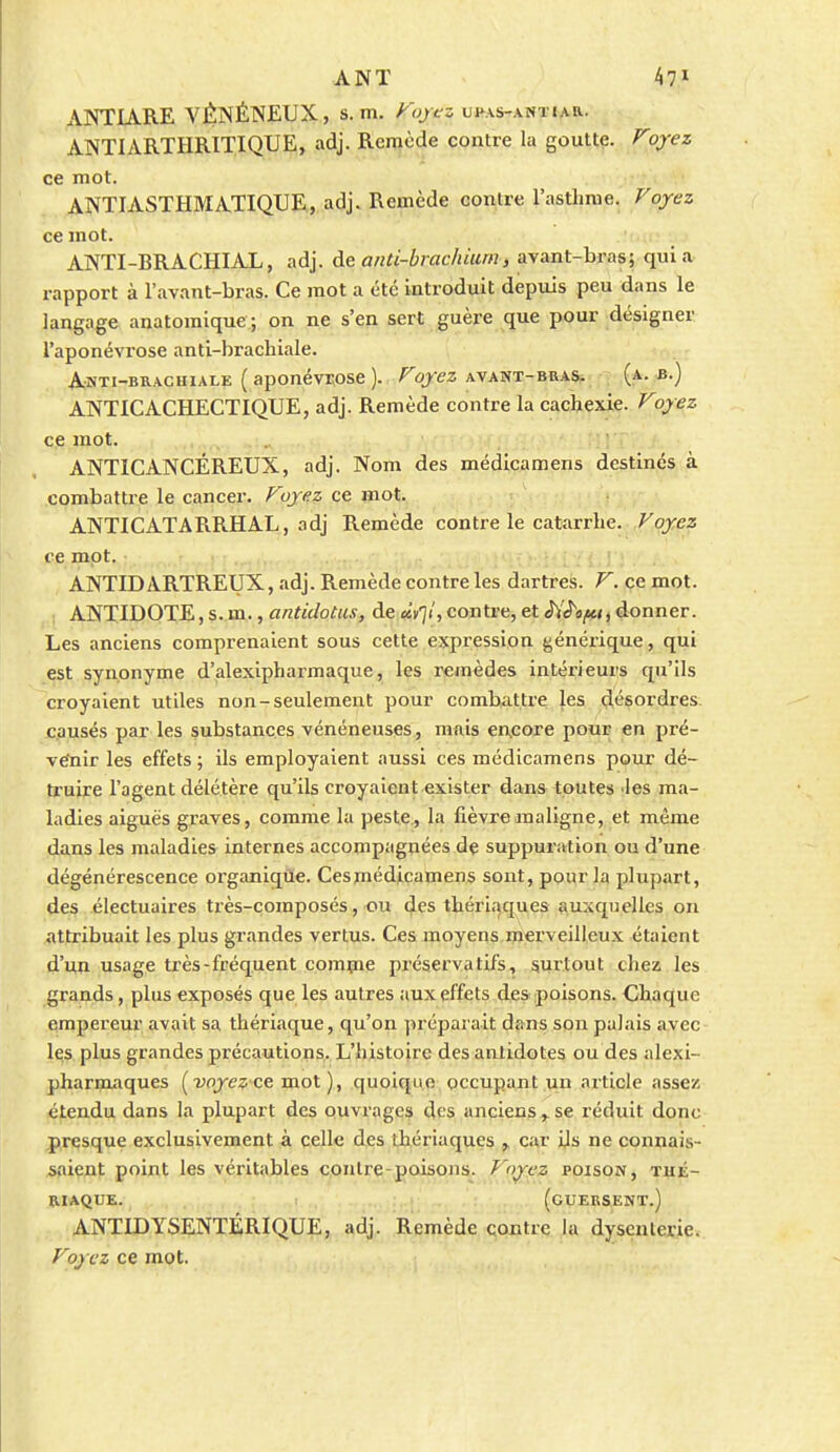 ANÏ 47^ ANTIARE VÉNÉNEUX, s. m. Ao/cs ufas-antiar. ANTIARTHRITIQUE, adj. Remède contre la goutte. Voyez ce mot. ANTIASTHMATIQUE, adj. Remède contre l'asthme. Voyez ce mot. ANTI-BRACHIAL, adj. à& and-hrachium, ayant-bras; quia rapport à l'avant-bras. Ce mot a été introduit depuis peu dans le langage anatoraique; on ne s'en sert guère que pour désigner l'aponévrose anti-brachiale. Anti-brachiale ( aponévr,ose ). Voyez AVANi-BRASii (a. b.) ANTICACHECTIQUE, adj. Remède contre la cachexie. Voyez ce mot. ANTICANCÉREUX, adj. Nom des médicamens destinés à combattre le cancer. Voyez ce mot. ANTICATARRHAL, adj Remède contre le catarrhe. Voyez ce mot. : ; ; ANTIDARTREUX, adj. Remède contre les dartrefe. V. ce mot. ANTIDOTE, s. m., antidotus, de àvli, contre, et donner. Les anciens comprenaient sous cette expression générique, qui est synonyme d'alexipharmaque, les remèdes intérieurs qu'ils croyaient utiles non-seulement pour combattre les désordres, causés par les substances vénéneuses, mais CACore pour en pré- venir les effets ; ils employaient aussi ces médicamens pour dé- ti'uire l'agent délétère qu'ils croyaient exister dans toutes 'les ma- ladies aiguës graves, comme la peste, la fièvre maligne, et même dans les maladies internes accompagnées dç suppuration ou d'une dégénérescence organique. Cesmédicamens sont, pour la plupart, des électuaires ti'ès-composés, ou des thériaques auxquelles on attribuait les plus grandes vertus. Ces moyens merveilleux étaient d'un usage très-fréquent comçie préservatifs, surtout chez les grands, plus exposés que les autres aux effets des poisons. Chaque empereur avait sa thériaque, qu'on préparait dans son palais avec les plus grandes précautions. L'histoire des aniidotes ou des alexi- pharmaques ( 2;oje^;'ce mot ), quoique, occupîuit .\in article assez étendu dans la plupart des ouvrages des anciens ^ se réduit donc presque exclusivement à celle des thériaques ^ car Us ne connais- saient point les véritables contre-poisons. Voyez poison, Tfl:É- RIAQUE. (CUERSENT.) ANTIDYSENTÉRIQUE, adj. Remède contre la dysenterie. Voyez ce mot.