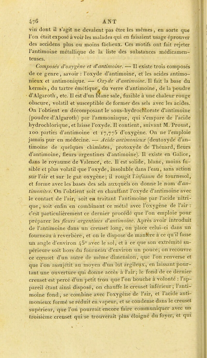 vin dont il s'agit ne devaient pas être les mêmes, en sorte que l'on était exposé à voir les malades qui en faisaient usage éprouver des accidens plus ou moins fâcheux. Ces motifs ont fait rejeter l'antimoine métallique de la liste des substances médicamen- teuses. Composés d'oxygène et d'antimoine. — Il existe trois composés de ce genre, savoir : l'oxyde d'antimoine, et les acides antimo- nieux et antimonique. — Oxyde d'antimoine. Il fait la base du kermès, du tartre émétique^ du verre d'antimoine, de la J)Oudre d'Algaroth, etc. Il est d'un blanc sale, fusible à une chaleur rouge obscure, volatil et susceptible de former des sels avec les acides. On l'obtient en décomposant le sous-hydrochlorate d'antimoine (poudre d'Algaroth) par l'ammoniaque, qui s'empare de l'acide hydrochlorique, et laisse l'oxyde. Il contient, suivant M. Proust, loo parties d'antimoine et 17,775 d'oxygène. On ne l'emploie jamais pur en médecine. — Acide antimonieux (deutoxyde d'an- timoine de quelques chimistes, protoxyde de Thénard, fleurs d'antimoine, fleurs argentines d'cintimoine). Il existe en Galice, dans le royaume de Valencé, etc. Il est solide, blanc, moins fu- sible et plus volatil que l'oxyde, insoluble dans l'eau, sans action sur l'air et sur le gaz oxygène; il rougit Vinfusum de tournesol, et forme avec les bases des sels auxquels on donne le nom à'an- timonites. On l'obtient soit en chauffant l'oxyde d'antimoine avec le contact de l'air, soit en traitant l'antimoine par l'acide nitri- que , soit enfin en combinant ce métal avec l'oxygène de l'air : c'est particulièrement ce dernier procédé que l'on emploie pour préparer les fleurs argentines d'antimoine. Après avoir introduit de l'antimoine dans un creuset long, on place celui-ci dans un fourneau à réverbère, et on le dispose de manière à ce qu'il fasse un angle d'environ 45° avec le sol, et à ce que son extrémité su- périeure soit hors du fourneau d'environ un pouce; onrecouvi'c ce ci^euset d'un autre de même dimension, que l'on renverse et que l'on assujétit au moyen d'un lut argileux, en laissant pour- tant une ouverture qui donne accès à l'air ; le fond de ce dernier creuset est percé d'un petit trou que l'on bouche à volonté : l'ap- pareil étant ainsi disposé, on chauffe le creuset inférieur; l'anti- moine fond, se combine avec l'oxygène de l'air, et l'acide anti- monieux formé se réduit en vapeur, et se condense dans le creuset supérieur, que l'on pourrait encore faire communiquer avec un troisième creuset qui se trouverait plus éloigné du foyer, et qui