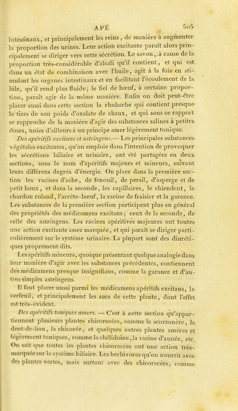 intestinaux, et principalement les reins , de manière à augmenter la proportion des urines. Leur action excitante paraît alors prin- cipalement se dii-iger vers cette sécrétion. Le savon,.à cause de la proportion très-considérable d'alcali qu'il contient, et qui est: flans un état de combinaison avec l'huile, agit à la fois en sti- mulant les organes intestinaux et en facilitant l'écoulement de la bile, qu'il rend plus fluide; le fiel de bœuf, à certaine propor- tion, paraît agir de la même manière. Enfin on doit peut-être placer aussi dans cette section la rhubarbe qui contient presque le tiers de son poids d'oxalate de chaux, et qui sous ce rapport se rapproche de la manière d'agir des substances salines à petites doses, unies d'ailleurs à un principe amer légèrement tonique. Des apéritifs excitans et astringens.— Les principales substances végétales excitantes, qu'on emploie dans l'intention de provoquer les sécrétions biliaire et urinaire, ont été partagées en deux sections, sous le nom d'apéritifs majeurs et mineurs, suivant leurs différens degrés d'énergie. On place dans la première sec- tion les racines d'ache, de fenouil, de persil, d'asperge et de petit houx, et dans la seconde, les capillaires, le chiendent, le chardon roland, l'arrête-bœuf, la racine de fraisier et la garance. Les substances de la première section participent plus en général des propriétés des médicamens excitans ; ceux de la seconde, de celle des astringens. Les racines apéritives majeures ont toutes une action excitante assez marqrjiée, et qui paraît se diriger parti- culièrement sur le système urinaire. La plupart sont des diuréti- ques proprement dits. Les apéritifs mineurs, quoique présentant quelque analogie dans reur manière d'agir avec les substances précédentes, contiennent des médicamens presque iiisignifians, comme la garance et d'au- tres simples astringens. Il faut placer «ussi parmi les médicamens apéritifs excitans, le «erfeuil, et principalement les sucs de cette plante, dont l'effet est très-évident. Des apéritifs toniques amers. — C'est à ^ette section qu'appar- tiennent plusieurs plantes chicoracées, comme la scorzonère, la dent-de-lion, la chicorée, et quelques autres plantes amères et légèrement toniques, comme lachélidoine,la racine d'année, etc. On sait que toutes les plantes chicoracées ont une action très- marquée sur le système biliaire. Les herbivores qu'on nourrit avec- des plantes vertes, mais surtout avec des chicoracées, comme