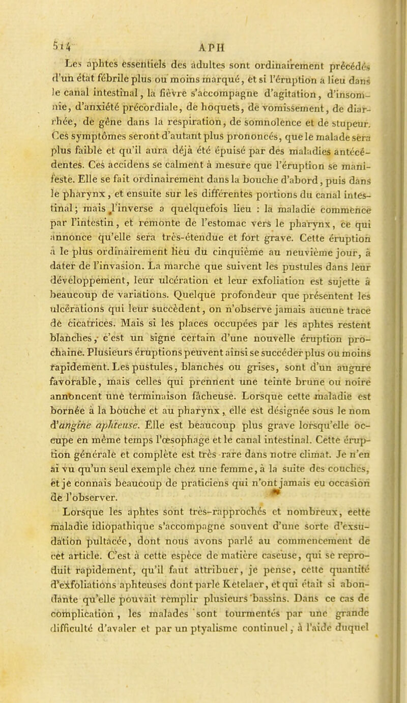 ■ Les aphtes essentiels des adultes sont ordinairement précédés d'un état fébrile plus ou moins marqué, êt si l'éruption a lieu dans Je canal intestinal, la fièvre s'accompagne d'agitation, d'insom- nie, d'anxiété précbrdiale, de hoquets, dè vomissement, de diar- rhée', de gêne dans la i-espiration, de somnolence et de stupeur. Ces symptômes seront d'autant plus prononcés, que le malade sera plus faible et qu'il aura déjà été épuisé par des maladies antécé- dentes. Cei àccidens se calment à mesure que l'éruption se mani- feste. Elle se fait ordinairement dans la bouche d'abord, puis dans le pharynx, et ensuite sur les différentes portions du canal intes- tinal ; mais ^l'inverse a quelquefois lieu : la maladie commence par l'intestin, et rémonte de l'estomac vers le pharynx, ce qui annonce qu'elle sera très-étendue et fort grave. Cette éruption ;i le plus ordinairement lieu du cinquième au neuvième jour, à dater de l'invasion. La marche que suivent les pustules dans leur développement, leur ulcération et leur exfoliation est sujette à beaucoup de variations. Quelque profondeur que présentent les ulcérations qui leur succèdent, on n'observe jamais aucune trace dè èicatrices. Mais si les places occupées par les aphtes restent blanches,- c'est un signe certain d'une nouvelle éruption pro- chaine. Plusieurs éruptions peuvent ainsi se succéder plus oumoins rapidement. Les pustules, blanches ou grises, sont d'un augure favorable, mais celles qui prennent une teinte brune ou noire annoncent uné terminaison fâcheuse. Lorsque cette maladie est bornée à la bouche et au pharynx, elle est désignée sous le nom ^angine aphteuse. Elle est beaucoup plus grave lorsqu'elle oc- cupe en même temps l'œsophage et le canal intestinal. Cette érup- tion générale et complète est très rare dans notre climat. Je n'en ài Vu qu'un Seul exemple chez une femme, à la suite des couchés, fet je connais beaucoup de praticiens qui n'ont jamais eu occasion de l'observer. ^ Lorsque les dphtes Sont très-rapprochés et nombreux, cette maladie idiopathique s'accompagne souvent d'une sorte d'exsu- dation pultàcéc, dont nous avons parlé au commencement de i;ét article. C'est à cette espèce de matière caseuse, qui se repro- duit rapidement, qu'il faut attribuer, je pense, celte quantité 3'eifoliations aphteuses dont parle Ketelaer, et qui était si abon- dante qu'elle pouvait remplir plusieurs bassins. Dans ce cas de complication, les malades sont tourmentés par une grande difficulté d'avaler et par un ptyalismc continuel, à l'aide duquel