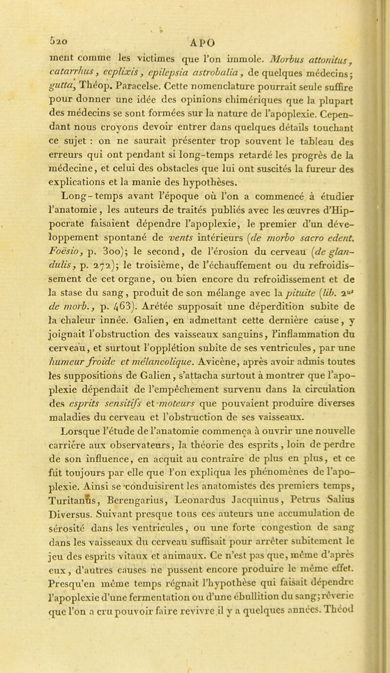 ment comme les victimes que l'on immole. Morbus attonitus, catarrhus, ccplixis, epilcpsia astrobalia, de quelques médecins; gutta^ Théop. Paracelse. Cette nomenclature pourrait seule suffire pour donner une idée des opinions chimériques que la plupart des médecins se sont formées sur la nature de l'apoplexie. Cepen- dant nous croyons devoir entrer dans quelques détails touchant ce sujet : on ne saurait présenter trop souvent le tableau des erreurs qui ont pendant si long-temps retardé les progrès de la médecine, et celui des obstacles que lui ont suscités la fureur des explications et la manie des hypothèses. Long-temps avant l'époque où l'on a commencé à étudier l'anatomie, les auteurs de traités publiés avec les œuvres d'Hip- pocrate faisaient dépendre l'apoplexie, le premier d'un déve- loppement spontané de vents intérieurs (de morbo sacro edent. Foësio, p. 3oo); le second, de l'érosion du cerveau (de glan- dulis, p. 272); le troisième, de réchauffement ou du refroidis- sement de cet organe, ou bien encore du refroidissement et de la stase du sang, produit de son mélange avec la pituite [lib. 2' de niorb., p. 463). Arétée supposait une déperdition subite de la chaleur innée. Galien, en admettant cette dernière cause, y joignait l'obstruction des vaisseaux sanguins, l'inflammation du cerveau, et surtout l'opplétion subite de ses ventricules, par une humeur froide et mélancolique. Avicène, après avoir admis toutes les suppositions de Galien, s'attacha surtout à montrer que l'apo- plexie dépendait de l'empêchement survenu dans la circulation des esprits sensitifs et moteurs que pouvaient produire diverses maladies du cerveau et l'obstruction de ses vaisseaux. Lorsque l'étude de l'anatomie commença à ouvrir une nouvelle carrière aux observateurs, la théorie des esprits, loin de perdre de son influence, en acquit au contraire de plus en plus, et ce fut toujours par elle que l'on expliqua les phénomènes de l'apo- plexie. Ainsi se-conduisirent les anatomistes des premiers temps, Turitanlis, Berengarius, Leonardus Jacqulnus, Petrus Salius Diversus. Suivant presque tous ces auteurs une accumulation de sérosité dans les ventricules, ou une forte congestion de sang dans les vaisseaux du cerveau suffisait pour arrêter subitement le jeu des esprits vitaux et animaux. Ce n'est pas que, même d'après eux, d'autres causes lie pussent encore produire le même effet. Presqu'en même temps régnait l'hypothèse qui faisait dépendixî l'apoplexie d'une fermentation ou d'une ébullition du sangjrêverie que l'on a cru pouvoir faire revivre il y a quelques années. Thcod