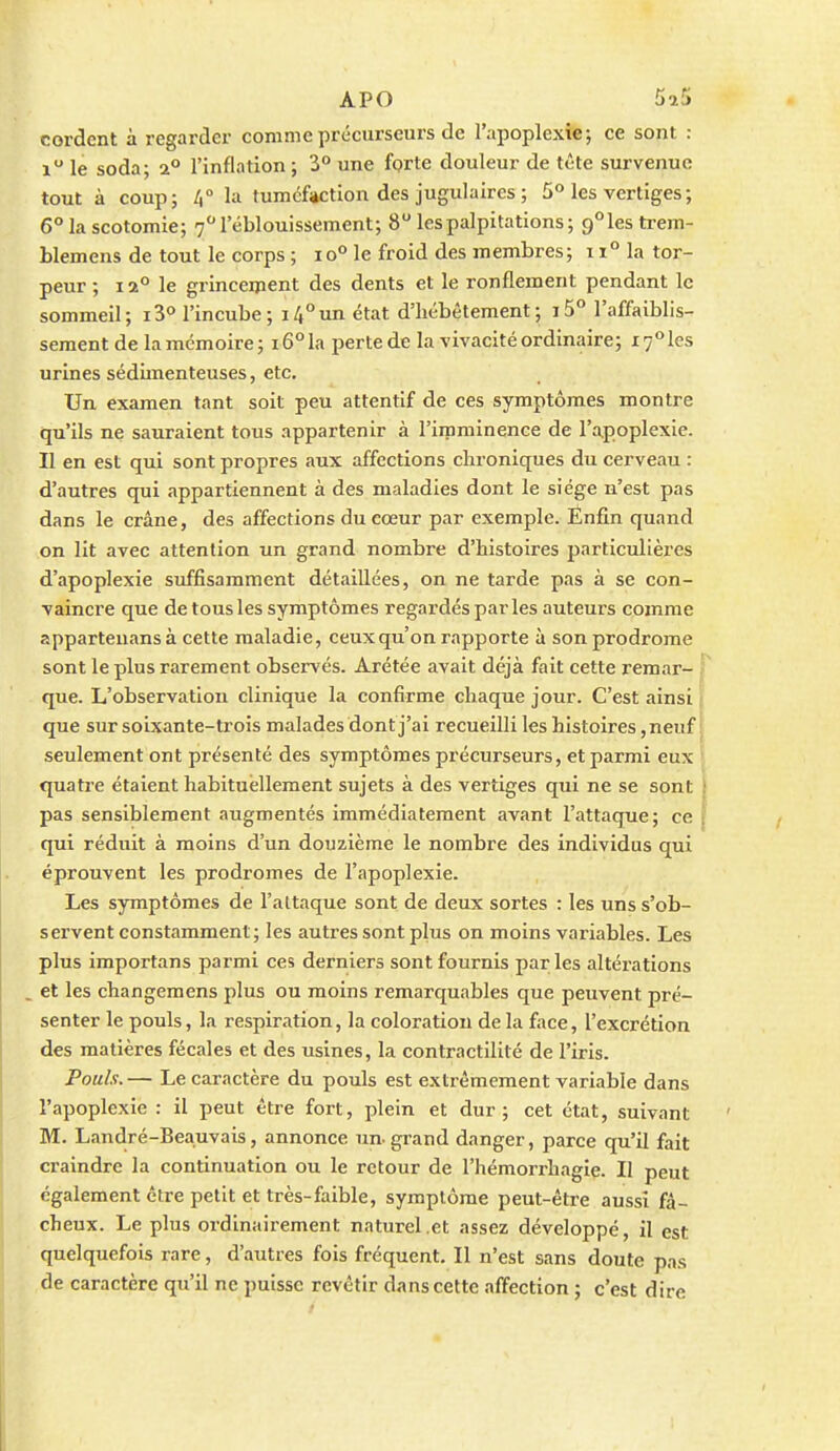 cordent à regarder comme précurseurs de l'apoplexie-, ce sont : i le soda; a° l'inflation ; 3° une forte douleur de tête survenue tout à coup; la tumcfjiction des jugulaires ; 5° les vertiges ; 6° la scotomie; 7''réblouissement; 8 les palpitations; 9°les trem- Llemens de tout le corps ; io° le froid des membres; 11° la tor- peur ; 12° le grincement des dents et le ronflement pendant le sommeil; 13° l'incube; 14°un état d'hébétement; i5° l'affaiblis- sement de la mémoire; i6°la perte de la vivacité ordinaire; i7°les urines sédimenteuses, etc. Un examen tant soit peu attentif de ces symptômes montre qu'ils ne sauraient tous appartenir à l'imminence de l'apoplexie. Il en est qui sont propres aux affections chroniques du cerveau : d'autres qui appartiennent à des maladies dont le siège n'est pas dans le crâne, des affections du cœur par exemple. Enfin quand on lit avec attention un grand nombre d'histoires particulières d'apoplexie suffisamment détaillées, on ne tarde pas à se con- vaincre que de tous les symptômes regardés par les auteurs comme apparteuans à cette maladie, ceux qu'on rapporte à son prodrome sont le plus rarement observés. Arétée avait déjà fait cette remar- j que. L'observation clinique la confirme chaque jour. C'est ainsi j que sur soixante-trois malades dont j'ai recueilli les histoires ,neuf | seulement ont présenté des symptômes précurseurs, et parmi eux > quatre étaient habituellement sujets à des vertiges qui ne se sont | pas sensiblement augmentés immédiatement avant l'attaque; ce f qui réduit à moins d'un douzième le nombre des individus qui éprouvent les prodromes de l'apoplexie. Les symptômes de l'altaque sont de deux sortes : les uns s'ob- servent constamment; les autres sont plus on moins variables. Les plus importans parmi ces derniers sont fournis par les altérations . et les changemens plus ou moins remarquables que peuvent pré- senter le pouls, la respiration, la coloration de la face, l'excrétion des matières fécales et des usines, la contractilité de l'iris. Pouls. — Le caractère du pouls est extrêmement variable dans l'apoplexie : il peut être fort, plein et dur; cet état, suivant M. Landré-Beauvais, annonce un- grand danger, parce qu'il fait craindre la continuation ou le retour de l'hémorrhagie. II peut également cire petit et très-faible, symptôme peut-être aussi fâ- cheux. Le plus ordinairement naturel .et assez développé, il est quelquefois rare, d'autres fois fréquent. Il n'est sans doute pas de caractère qu'il ne puisse revêtir dans cette affection ; c'est dire