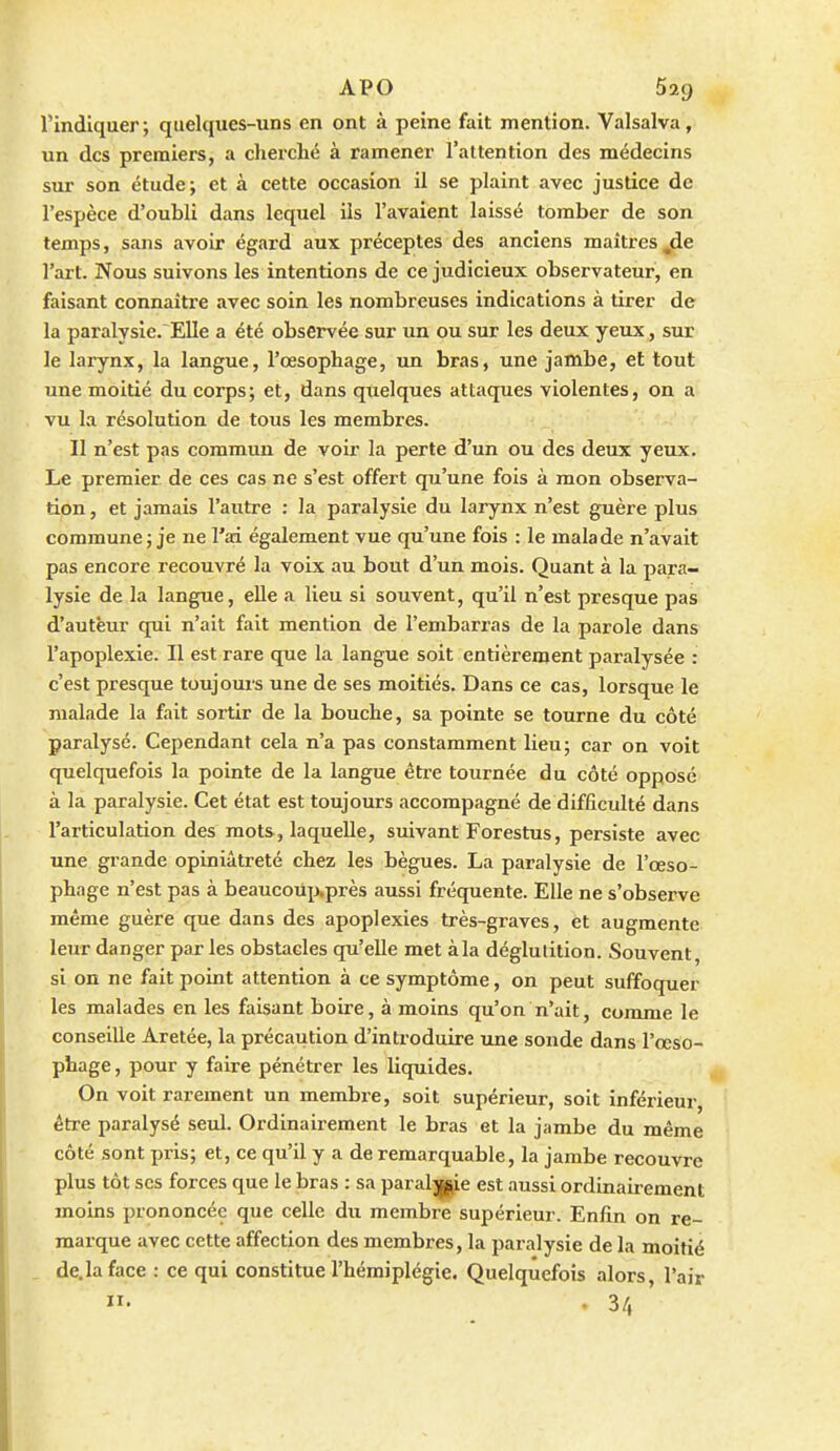 l'indiquer; quelques-uns en ont à peine fait mention. Valsalva, un des premiers, a cherché à ramener l'attention des médecins sur son étude; et à cette occasion il se plaint avec justice de l'espèce d'oubli dans lequel ils l'avaient laissé tomber de son temps, sans avoir égard aux préceptes des anciens maîtres ,de l'art. Nous suivons les intentions de ce judicieux observateur, en faisant connaître avec soin les nombreuses indications à tirer de la paralysie. Elle a été observée sur un ou sur les deux yeux, sur le larynx, la langue, l'œsophage, un bras, une jambe, et tout une moitié du corps; et, dans quelques attaques violentes, on a vu la résolution de tous les membres. Il n'est pas commun de voir la perte d'un ou des deux yeux. Le premier de ces cas ne s'est offert qu'une fois à mon observa- tion , et jamais l'autre : la paralysie du larynx n'est guère plus commune; je ne l'ai également vue qu'une fois : le malade n'avait pas encore recouvré la voix au bout d'un mois. Quant à la para- lysie de la langue, elle a lieu si souvent, qu'il n'est presque pas d'auteur qui n'ait fait mention de l'embarras de la parole dans l'apoplexie. Il est rare que la langue soit entièrement paralysée : c'est presque toujours une de ses moitiés. Dans ce cas, lorsque le malade la fait sortir de la bouche, sa pointe se tourne du côté paralysé. Cependant cela n'a pas constamment lieu; car on voit quelquefois la pointe de la langue étx-e tournée du côté opposé à la paralysie. Cet état est toujours accompagné de difficulté dans l'articulation des mots, laquelle, suivant Forestus, persiste avec une grande opiniâtreté chez les bègues. La paralysie de l'œso- phage n'est pas à beaucoTip,près aussi fréquente. Elle ne s'observe même guère que dans des apoplexies très-graves, et augmente leur danger par les obstacles qu'elle met àla déglutition. Souvent, si on ne fait point attention à ce symptôme, on peut suffoquer les malades en les faisant boire, à moins qu'on n'ait, comme le conseille Aretée, la précaution d'introduire une sonde dans l'œso- phage , pour y faire pénétrer les liquides. On voit rarement un membre, soit supérieur, soit inférieur, être paralysé seul. Ordinairement le bras et la jambe du même côté sont pris; et, ce qu'il y a de remarquable, la jambe recouvre plus tôt ses forces que le bras : sa paraljpie est aussi ordinairement moins prononcée que celle du membre supérieur. Enfin on re- marque avec cette affection des membres, la paralysie de la moitié de.la face : ce qui constitue l'hémiplégie. Quelquefois alors, l'air