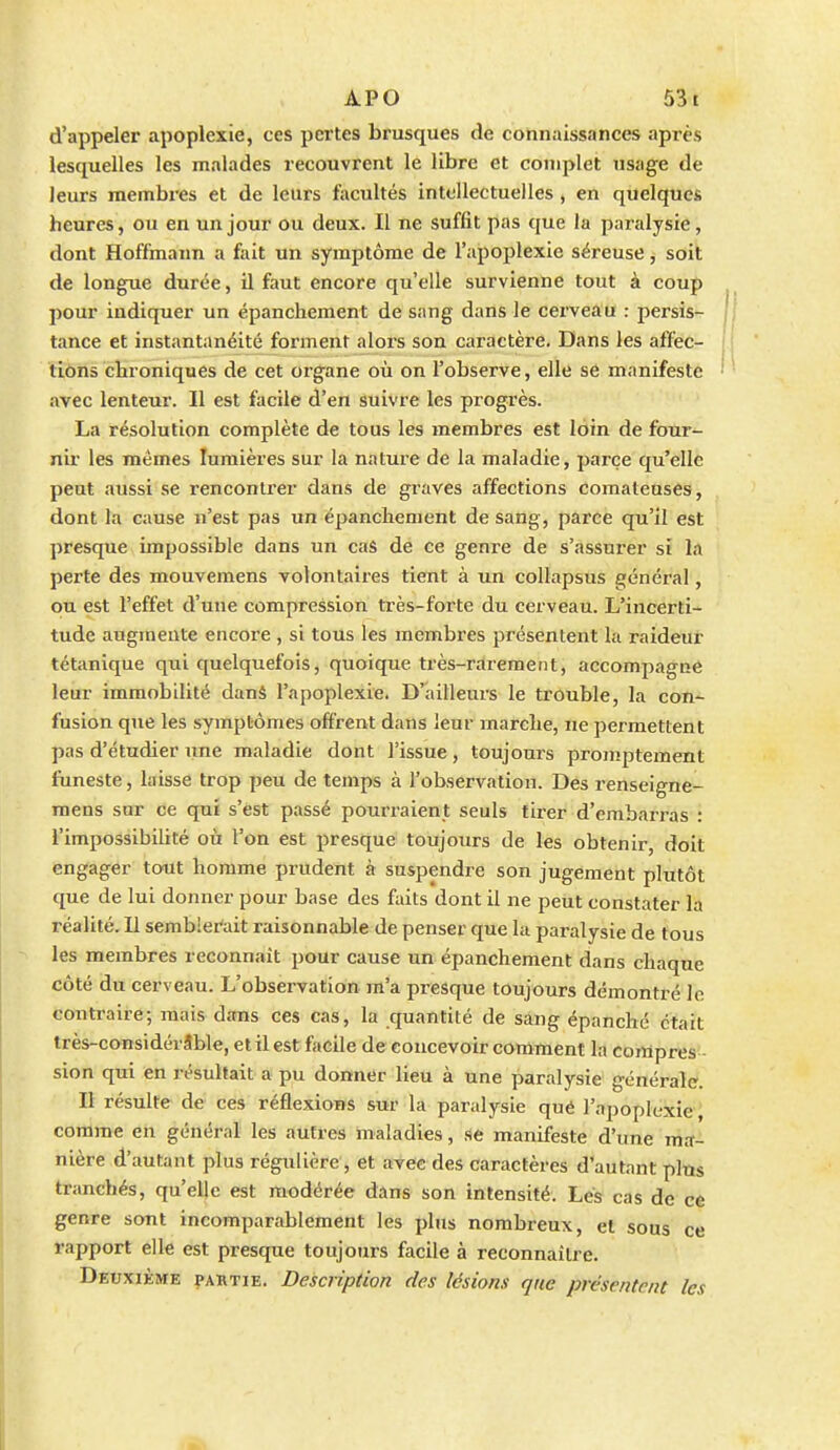 d'appeler apoplexie, ces pertes brusques de connaissances après lesquelles les malades recouvrent le libre et complet usage de leurs membres et de leurs facultés intellectuelles , en quelques heures, ou en un jour ou deux. Il ne suffit pas que la paralysie, dont Hoffmann a fait un symptôme de l'apoplexie séreuse, soit de longue durée, il faut encore qu'elle survienne tout à coup pour indiquer un épancheraent de sang dans le cerveau : persis- tance et instantanéité forment .alors son caractère. Dans les affec- tiôns chroniques de cet organe où on l'observe, elle se manifeste avec lenteur. Il est facile d'en suivre les progrès. La résolution complète de tous les membres est loin de four- nir les mêmes lumières sur la nature de la maladie, parce qu'elle peut aussi se rencontrer dans de graves affections comateuses, dont la cause n'est pas un épanchement de sang, parce qu'il est presque impossible dans un cas de ce geni'e de s'assurer si la perte des mouvemens volontaires tient à un collapsus général, ou est l'effet d'une compression très-forte du cerveau. L'incerti- tude augmente encore , si tous les membres présentent la raideur tétanique qui quelquefois, quoique très-rarement, accompagne leur immobilité danâ l'apoplexie. D'ailleui-s le trouble, la con- fusion que les symptômes offrent dans leur marche, ne permettent pas d'étudier une maladie dont l'issue, toujours proinptement funeste, laisse trop peu de temps à l'observation. Des renseigne- raens sur ce qui s'est passé pourraient seuls tirer d'embarras : l'impossibilité où l'on est presque toujours de les obtenir, doit engager tout homme prudent à suspendre son jugement plutôt que de lui donner pour base des faits dont il ne peut constater la réalité. Il semblerait raisonnable de penser que la paralysie de tous les membres reconnaît pour cause un épanchement dans chaque côté du cerveau. L'observation m'a presque toujours démontré le contraire; mais dans ces cas, la quantité de sang épanche était très-coiisidérâble, et il est facile de concevoir comment la compres:- sion qui en résultait a pu donner lieu à une paralysie générale. Il résulte de ces réflexions sur la paralysie qué l'apoplexie, comme en général les autres maladies, se manifeste d'une mrf- nière d'autant plus régulière, et avec des caractères d'autant plus tranchés, qu'elle est modérée dans son intensité. Lés cas de ce genre sont incomparablement les plus nombreux, et sous ce rapport elle est presque toujours facile à reconnaitre. Deuxième partie. Description des lésions que présentent les