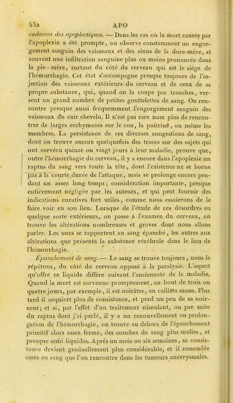 cadavres des apoplectiques. — Dans les cas où la ïnort causée par l'apoplexie a été prompte, on observe constamment un engor- gement sanguin des vaisseaux et des sinus de la dure-mère, et souvent une infiltration sanguine plus ou moins prononcée dans la pie-mère, surtout du côté du cerveau qui est le siège de l'hémorrliagie. Cet état s'accompagne i)resque toujours de l'in- jection des vaisseaux extérieurs du cerveau et de ceux de sa propre substance, qui, quand on la coupe par tranches, ver- sent un grand nombre de petites gouttelettes de gang. On ren- contre presque aussi fréquemment l'engorgement sanguin des vaisseaux du cuir chevelu. Il n'est pas rare nom plus de rencon- trer de larges ecchymoses sur le cou, la poitrinê, ou même les membres. La persistance de ces diverses congestions de sang, dont on trouve encore quelquefois des traces sur des sujets qui ont survécu quinze ou vingt jours à leur maladie, prouve que, outre l'hémorrliagie du cerveau, il y a encore dans l'apoplexie un raptus dn sang vers toute la tête, dont l'existence ne se borne pas à la courte .durée de l'attaque, mais se prolonge encore pen- dant un assez long temps; considération importante, presque entièrement négligée par les auteurs, et qui peut fournir des indications curatives fort utiles, comme nous essaierons de le faire voir en son lieu. Lorsque de l'étude de ces désordres en quelque sorte extérieurs, on passe à l'examen du cerveau, on trouve les altérations nombreuses et graves dont nous allons parler. Les unes se rapportent au sang épauché, les autres aux altérations que présente la substance cérébrale dans le lieu de l'hémorrhagie. Epanchement de sang. — Le sang se trouve toujours, nous le répétons, du côté du cerveau opposé à la paralysie. L'aspect qu'offre ce liquide diffère suivant l'ancienneté de la maladie.. Quand la mort est survenue promptement, au bout de trois ou quatre jours, par exemple, il. est noirâtre, en caillots mous. Plus tard il acquiert plus de consistance, et perd un peu de sa noir- ceur; et si, par l'effet d'un traitement stimulant, ou par suite du raptus dont j'ai parlé, il y a un renouvellement ou prolon- gation de l'hémorrhagie, on trouve au dehors de l'épanchement primitif alors assez ferme, des couches de sang plus molles, et presque serfii liquides. Après un mois ou six semaines, sa cousis- lauce devient graduellement plus considérable, et il ressemble assez au sang que l'on rencontre dans les tumeurs anévrysmales.