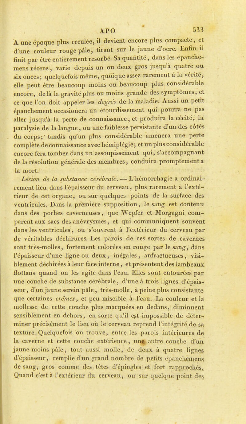 À une époque plus reculée, il devient encore plus compacte, et d'une couleur rouge pâle, tirant sur le jaune d'ocre. Enfin il finit par être entièrement résorbé. Sa quantité, dans les épanche- mens récens, varie depuis un ou deux gros jusqu'à quatre ou six onces; quelquefois même, quoique assez rarement à la vérité, elle peut être beaucoup moins ou beaucoup plus considérable encore, delà la gravité plus ou moins grande des symptômes, et ce que l'on doit appeler les degrés de la maladie. Aussi un petit épanchement occasionera un étourdissement qui pourra ne pas aller jusqu'à la perte de connaissance, et produira la cécité, la paralysie de la langue, ou une faiblesse persistante d'un des côtés du corps ;  tandis qu'un jjlus considérable amènera une perte complète de connaissance avec hémiplégie; et un plus considérable encore fera tomber dans un assoupissement qui, s'accompagnant de la résolution générale des membres, conduira promptementà la mort. Lésion de la substance cérébrale. — L'hémorrhagie a ordinai- rement lieu dans l'épaisseur du cerveau, plus rarement à l'exté- rieur de cet organe, ou sur quelques points de la surface des ventricules. Dans la première supposition, le sang est contenu dans des poches caverneuses, que Wepfer et Morgagni com- parent aux sacs des anévrysmes, et qui communiquent souvent dans les ventricules, ou s'ouvrent à l'extérieur du cerveau par de véritables déchirures. Les parois de ces sortes de cavernes sont très-molles, fortement colorées en rouge par le sang, dans l'épaisseur d'une ligne ou deux, inégales , anfractueuses, visi- blement déchirées à leur face interne, et présentent des lambeaux flottans quand on les agite dans l'eau. Elles sont entourées par une couche de substance cérébrale, d'une à trois lignes d'épais- seur , d'un jaune serein pâle, très-molle, à peine plus consistante que certaines crèmes, et peu miscible à l'eau. La couleur et la mollesse de cette couche plus marquées en dedans, diminuent sensiblement en dehors, en sorte qu'il e^t impossible de déter- miner précisément le lieu où le cerveau reprend l'intégrité de sa texture. Quelquefois on trouve, entre les parois intérieures de la caverne et cette couche extérieure, ura^ autre couche d'un jaune moins pâle, tout aussi molle, de deux à quatre lignes d'épaisseur, remplie d'un grand nombre de petits épanchement de sang, gios comme des têtes d'épiugles et fort rapprochés, Quand c'est à l'extérieur du cei-veau, ou sur quelque point def^