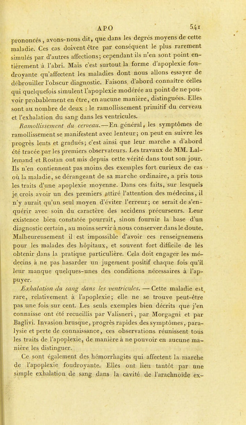 prononcés, avons-nous dit, que dans les degrés moyens de cette maladie. Ces cas doivent (Hre par conséquent le plus rarement simulés par d'autres affections; cependant ils n'en sont point en- tièrement à l'abri. Mais c'est surtout la forme d'apoplexie fou- droyante qu'affectent les maladies dont nous allons essayer de débrouiller l'obscur diagnostic. Faisons, d'abord connaître celles qui quelquefois simulent l'apoplexie modérée au point de ne pou- voir probablement en être, en aucune manière, distinguées. Elles sont au nombre de deux : le ramollissement primitif du cerveau et l'exhalation du sang dans les ventricules. Ramollissement du cerveau. — En général, les symptômes de ramollissement se manifestent avec lenteur; on peut en suivre les progrès lents et gradués; c'est ainsi que leur marche a d'abord été tracée par les premiers observateurs. Les travaux de MM. Lal- lemand et Roslan ont mis depuis cette vérité dans tout son jour. Ils n'en contiennent pas moins des exemples fort curieux de cas où la maladie, se dérangeant de sa marche ordinaire, a pris tous les traits d'une apoplexie moyenne. Dans ces faits, sur lesquels je crois avoir un des premiers attiré l'attention des médecins, il n'y aurait qu'un seul moyen d'éviter l'erreur; ce serait de s'en- quérir avec soin du caractère des accidens précurseurs. Leur existence bien constatée pourrait, sinon fournir la base d'un diagnostic certain, .iu moins servir à nous conserver dans le doute. Malheureusement il est impossible d'avoir ces renseignemens pour les malades des hôpitaux, et souvent fort difficile de les obtenir dans la pratique particulière. Cela doit engager les mé- decins à ne pas hasarder un jugement positif chaque fois qu'il leur manque quelques-unes des conditions nécessaires à l'ap- puyer. Exhalation du sang dans les ventricules. — Cette maladie est, rare, relativement à l'apoplexie; elle ne se trouve peut-être pas une fois sur cent. Les seuls exemples bien décrits que j'en connaisse ont été recueillis par Valisneri, par Morgagni et par Baglivi. Invasion brusque, progrès rapides des symptômes, para- lysie et perte de connaissance, ces observations réunissent tous les traits de l'apoplexie, de manière à ne pouvoir en aucune ma- nière les distinguer. Ce sont également des hémorrhagies qui affectent la marche de l'apoplexie foudroyante. Elles ont lieu tantôt par une simple exhalation de sang dans la cavité de l'arachnoïde ex-