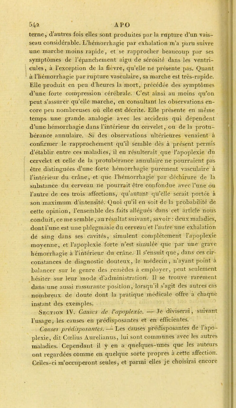 terne, d'autres fois elles sont produites par la rupture d'un vais- seau considérable. L'hémorrliagie par exhalation m'a para suivre une marche moins rapide, et se rapprocher beaucoup par ses symptômes de l'épanchement aigu de sérosité dans les ventri- cules, à l'exception de la fièvi-e, qu'elle ne présente pas. Quant à l'hémorrhagie par rupture vasculaire, sa marche est très-rapide. Elle produit en peu d'heures la mort, précédée des symptômes d'une forte compression cérébrale. C'est ainsi au moins qu'on peut s'assurer qu'elle marche, en consultant les observations en- core peu nombreuses où elle est décrite. Elle présente en même temps une grande analogie avec les accidens qui dépendent d'une hémorrhagie dans l'intérieur du cei-velet, ou de la protu- bérance annulaire. Si des observations ultérieures venaient à confirmer le rapprochement qu'il semble dès à présent permis d'établir entre ces maladies, il en résulterait que l'apoplexie du cervelet et celle de la protubérance annulaire ne pourraient pas être distinguées d'une forte hémorrhagie purement vasculaire à l'intérieur du crâne, et que l'hémorrhagie par déchirure de la substance du cerveau ne pourrait être confondue avec l'une ou l'autre de ces trois affections, qu'autant qu'elle serait portée à son maximum d'intensité. Quoi qu'il en soit de la probabilité de cette opinion, l'ensemble des fîiits allégués dans cet article nous conduit, ce me semble, au résultat suivant, savoir : deux maladies, dont l'une est une phlegmasie du cerveau et l'autre une exhalation de sang dans ses cavités, simulent complètement l'apoplexie moyenne, et l'apoplexie forte n'est simulée que par une grave hémorrhagie à l'intérieur du crâne. Il s'ensuit que, dans ces cir- constances de diagnostic douteux, le médecin, n'ayant point à balancer sur le genre des remèdes à employer, peut seulemejit hésiter sur leur mode d'administration. Il se trouve rarement dans une aussi rassurante position, lorsqu'il s'agit des autres cas nombreux de doute dont la pratique médicale ofi&e à chaque instant des exemples. Section IV. Causes de l'apoplexie. — .Te diviserai, suivant l'usage, les causes en prédisposantes et en efficientes. Causes prédisposantes. Les causes prédisposantes de l'apo- plexie, dit Cœlius Aurelianus, lui sont communes avec les autres maladies. Cependant il y en a qnelques-Tines que les auteurs ont regardées comme en quelque sorte propres à cette affection. Celles-ci m'occuperont seules, et parmi elles je choisirai encore