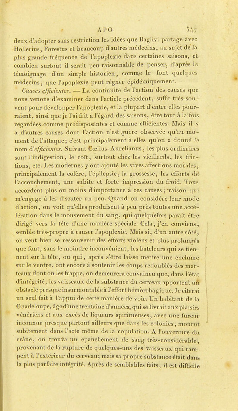 APO 5/i7 deux d'adopter sans restriction les idées que Raglivi partage avec Hollerius, Forestus et beaucoup d'autres médecins, au sujet de la plus grande fréquence de l'apoplexie dans certaines saisons, et combien surtout il serait peu raisonnable de penser, d'après le témoignage d'un simple historien, comme le font quelques médecins, que l'apoplexie peut régner épidémiquement. Causes efficientes. — La continuité de l'action des causes que nous venons d'examiner dans l'article précédent, suffit très-sou- vent pour développer l'apoplexie, et la plupart d'entre elles pour- raient, ainsi que je l'ai fait à l'égard des saisons, être tout à la fois regardées comme prédisposantes et comme efficientes. Mais il y a d'autres causes dont l'action n'est guère observée qu'au mo- ment de l'attaque; c'est principalement à elles qu'on a donné ie nom d'efficientes. Suivant Cœlius-Aurelianus, les plus ordinaires sont l'indigestion, le coït, surtout chez les vieillards, les fric- tions, etc. Les modernes y ont ajouté les vives affections morales, principalement la colère, l'épilepsie, la grossesse, les efforts dé l'accouchement, une subite et forte impression du froid. Tous accordent plus ou moins d'importance à ces causes ; 'raison qui m'engage à les discuter un peu. Quand on considère leur mode d'action, on voit qu'elles produisent à peu près toutes une accé- lération dans le mouvement du sang, qui quelquefois paraît être dirigé vers la tète d'une manière spéciale. Cela, j'en conviens, semble très-propre à causer l'apoplexie. Mais si, d'un autre côté, on veut bien se ressouvenir des efforts violens et plus prolonges que font, sans le moindre inconvénient, les bateleurs qui se tien- nent sur la tête, ou qui, après s'être laissé mettre une enclume sur le ventre, ont encore à soutenir les coups redoublés des mar- teaux dont on les frappe, on demeurera convaincu que, dans l'état d'intégrité, les vaisseaux de la substance du cerveau apportent un obstacle presque insurmontable à l'effort hémbrrhagique. Je citerai un seul fait à l'appui de cette manière de voir. Un habitant de la Guadeloupe, âgéd'une trentaine d'années, qui se livrait auxplaisirs vénériens et aux excès de liqueurs spiritueuses, avec une fureur inconnue ])resque partout ailleurs que dans les colonies, mourut subitement dans l'acte même de la copuhition. A l'ouverture du crâne, on trouva uu épanchement de sang très-considérable, ]irovenant de la rupture de quelques-uns des vaisseaux qui ram- jient à l'extérieur du cerveau; mais sa propre substance était dans la plus parfaite intégrité. Après de semblables faits, il est difficile