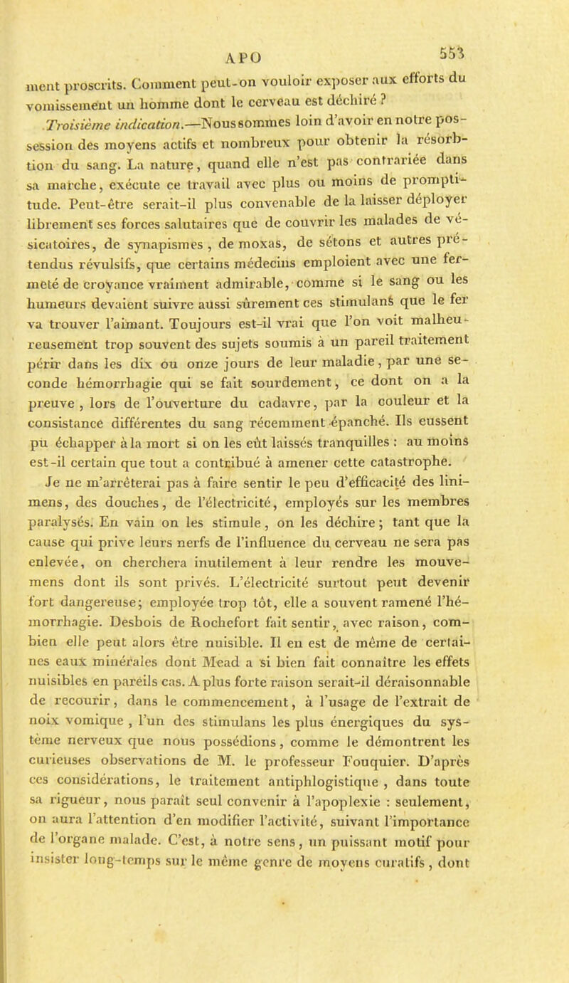 ment proscrits. Comment peut-on vouloir exposer aux efforts du vomisseméut un homme dont le cerveau est déchiré ? Troisième wrf/crtfto«.—Nous sommes loin d'avoir en notre pos- session des moyens actifs et nombreux pour obtenir la résorb- tion du sang. La nature, quand elle n'est pas contrariée dans sa marche, exécute ce travail avec plus ou moins de prompti- tude. Peut-être serait-il plus convenable de la laisser déployer librement ses forces salutaires que de couvrir les malades de ve- sicatoires, de synapismes , de moxas, de sétons et autres pré- tendus révulsifs, que certains médecins emploient avec une fer- meté de croyance vraiment admirable, comme si le sang ou les humeurs devaient suivre aussi sûrement ces stimulanS que le fer va trouver l'aimant. Toujours est-il vrai que l'on voit malheu- reusement trop souvent des sujets soumis à un pareil traitement périr dans les dix ou onze jours de leur maladie, par une se- conde hémorrhagie qui se fait sourdement, ce dont on a la preuve , lors de l'ouverture du cadavre, par la couleur et la consistance différentes du sang récemment épanché. Ils eussent pù échapper à la mort si on les eût laissés tranquilles : au moins est-il certain que tout a contribué à amener cette catastrophe. Je ne m'arrêterai pas à faire sentir le peu d'efficacité des lini- mens, des douches, de l'électricité, employés sur les membres paralysés. En vain on les stimule, on les déchire ; tant que la cause qui prive leurs nerfs de l'influence du cerveau ne sera pas enlevée, on cherchera inutilement à leur rendre les mouve- mens dont ils sont privés. L'électricité surtout peut devenir fort dangereuse; employée trop tôt, elle a souvent ramené l'hé- raorrhagie. Desbois de Rochefort fait sentir, avec raison, com- bien elle peut alors être nuisible. Il en est de même de certai- nes eaux minérales dont M€ad a si bien fait connaître les effets nuisibles en pareils cas. A plus forte raison serait-il déraisonnable de recourir, dans le commencement, à l'usage de l'extrait de noix vomique , l'un des stimulans les plus énergiques du sys- tème nerveux que nous possédions, comme le démontrent les curieuses observations de M. le professeur Fouquier. D'après ces considérations, le traitement antiphlogistique , dans toute sa rigueur, nous paraît seul convenir à l'apoplexie : seulement, on aura l'attention d'en modifier l'activité, suivant l'importance de l'organe malade. C'est, à notre sens, un puissant motif pour insister long-temps sur le même genre de moyens curatifs , dont