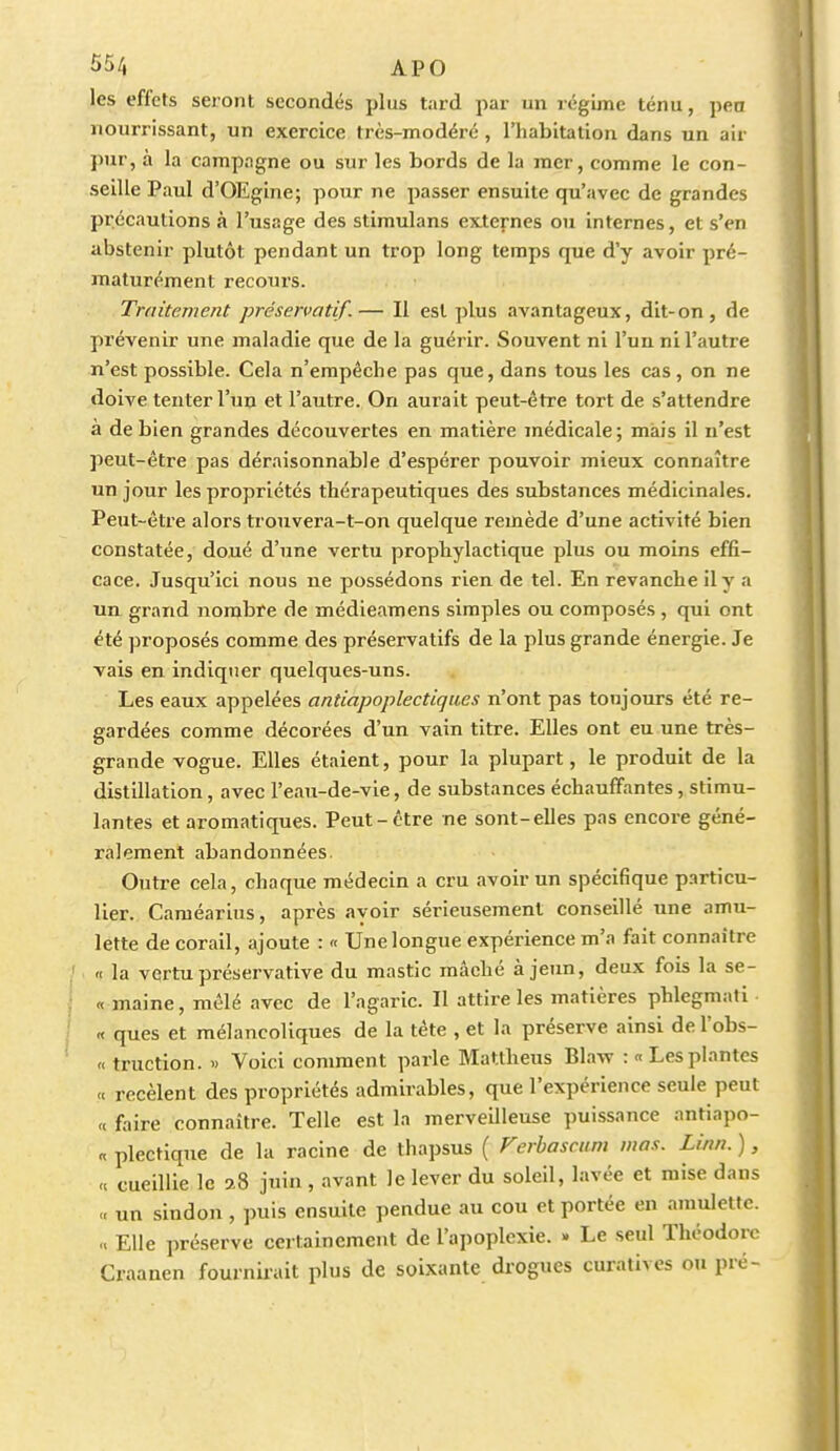 les effets seront secondés plus tard par un régime ténu, peu nourrissant, un exercice très-modéré, l'habitation dans un air pur, à la campagne ou sur les bords de la mer, comme le con- seille Paul d'OEgine; pour ne passer ensuite qu'avec de grandes précautions à l'usage des stimulans externes ou internes, et s'en abstenir plutôt pendant un trop long temps que d'y avoir pré- maturément recours. Traitement préservatif.— Il est plus avantageux, dit-on, de prévenir une maladie que de la guérir. Souvent ni l'un ni l'autre n'est possible. Cela n'empêche pas que, dans tous les cas, on ne doive tenter l'un et l'autre. On aurait peut-être tort de s'attendre à de bien grandes découvertes en matière médicale; mais il n'est peut-être pas déraisonnable d'espérer pouvoir mieux connaître un jour les propriétés thérapeutiques des substances médicinales. Peut-être alors trouvera-t-on quelque remède d'une activité bien constatée, doué d'une vertu prophylactique plus ou moins effi- cace. Jusqu'ici nous ne possédons rien de tel. En revanche il y a un grand nombre de médieamens simples ou composés, qui ont été proposés comme des préservatifs de la plus grande énergie. Je vais en indiquer quelques-uns. Les eaux appelées antiapoplectiques n'ont pas toujours été re- gardées comme décorées d'un vain titre. Elles ont eu une très- grande vogue. Elles étaient, pour la plupart, le produit de la distillation, avec l'eau-de-vie, de substances échauffantes, stimu- lantes et aromatiques. Peut-être ne sont-elles pas encore géné- ralement abandonnées. Outre cela, chaque médecin a cru avoir un spécifique particu- lier. Caméarius, après ayoir sérieusement conseillé une amu- lette de corail, ajoute : « Une longue expérience m'a fait connaître « la vertu préservative du mastic mâché à jeun, deux fois la se- « maine, mêlé avec de l'agaric. Il attire les matières phlegmati « ques et mélancoliques de la tète , et la préserve ainsi de l'obs- « truction. » Voici comment parle Mattheus Blaw : «Lesplantes « recèlent des propriétés admirables, que l'expérience seule peut « faire connaître. Telle est la merveilleuse puissance antiapo- « plectique de la racine de thapsus ( Ferbascum mas. Linn. ), <c cueillie le 2,8 juin , avant le lever du soleil, lavée et mise dans un sindon, puis ensuite pendue au cou et portée en amulette. .< Elle préserve certainement de l'apoplexie. » Le seul Théodore Craanen fournirait plus de soixante drogues curatives ou pré-