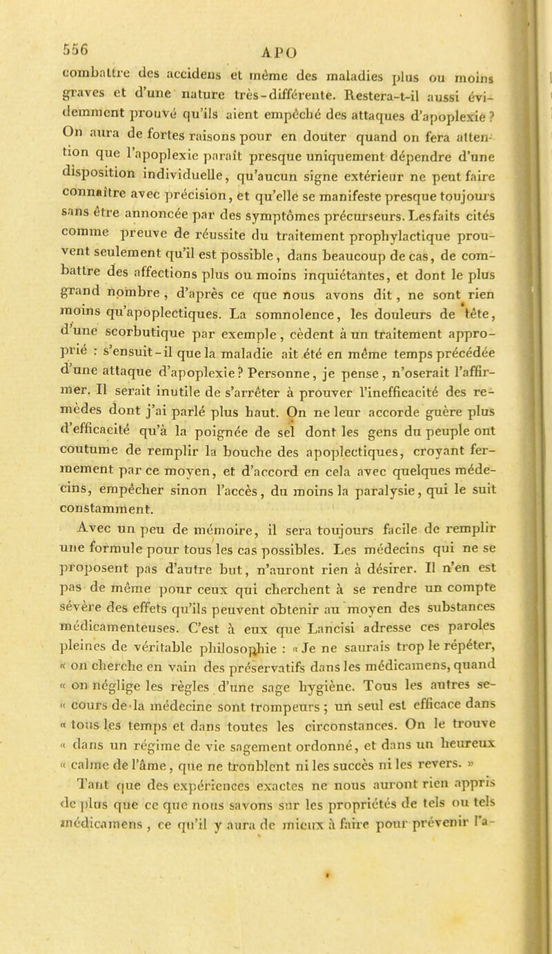 combaltre des accidens et tnéme des maladies plus ou moins graves et d'une nature très-différente. Restera-t-il aussi évi- demment prouvé qu'ils aient empêché des attaques d'apoplejtié ? Oli aura de fortes raisons pour en douter quand on fera atten- tion que l'apoplexie paraît presque uniquement dépendre d'une disposition individuelle, qu'aucun signe extérieur ne peut faire connaître avec précision, èt qu'elle se manifeste presque toujours sans être annoncée par des symptômes précurseurs. Les faits cités comme preuve de réussite du traitement prophylactique prou- vent seulement qu'il est possible, dans beaucoup de cas, de com- battre des affections plus ou moins inquiétantes, et dont le plus grand nombre , d'après ce que nous avons dit, ne sont rien moins qu'apoplectiques. La somnolence, les douleurs de fête, d'une scorbutique par exemple, cèdent à un traitement appro- prie : s'ensuit-il que la maladie ait été en même temps précédée d'une attaque d'apoplexie? Personne, je pense, n'oserait l'affir- mer. Il serait inutile de s'arrêter à prouver l'inefficacité des re- mèdes dont j'ai parlé plus haut. On ne leur accorde guère plus d'efficacité qu'à la poignée de sel dont les gens du peuple ont coutume de remplir la bouche des apoplectiques, croyant fer- mement par ce moyen, et d'accord en cela avec quelques méde- cins, empêcher sinon l'accès, du moins la paralysie, qui le suit constamment. Avec un peu de mémoire, il sera toujours facile de remplir une formule pour tous les cas possibles. Les médecins qui ne se proposent pas d'autre but, n'auront rien à désirer. Il n'en est pas de même pour ceux qui cherchent à se rendre un compte sévère des effets qu'ils peuvent obtenir au moyen des substances médicamenteuses. C'est à eux que Lancisi adresse ces paroles pleines de véritable philoso};hie : «Je ne saurais trop le répéter, « on cherche en vain des préservatifs dans les médicamens, quand « o» néglige les règles d'une sage hygiène. Tous les autres se- « cours de la médecine sont trompeurs ; uii seul est efficace dans « tous les temps et dans toutes les circonstances. On le trouve « dans un régime de vie sagement ordonné, et dans un heureux  calme de l'âme, que ne tronblent ni les succès ni les revers. » Tant c|ue des expériences exactes ne nous auront rien appris de ])lus que ce que nous savons sur les propriétés de tels ou tels médicamens , ce qu'il y aura de mieux à faire pour prévenir l'a-