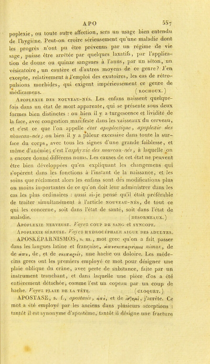 poplexie, ou toute autre affection, sera un usage bien entendu de l'hygionc. reut-on croire sérieusement qu'une maladie dont les progrès n'ont pu être prévenus par un régime dé vie sage, puisse être arrêtée par quelques laxatifs, par l'applica- tion de douze ou quinze sangsues à l'anus, par un séton, un vésicatoire, un cautère et d'autres moyens de ce genre? J'en excepte, relativement à i'emploi des exutoires, les cas de rétro- pulsions morbides, qui exigent, impérieusement ce genre de médicameus. ( Rochoux. ) vVpoplexie des nouveau-nés. Les enfans naissent quelque- fois dans un état de mort apparente, qui se présente sous deux formes bleu distinctes : ou bien il y a turgescence et lividité de la face, avec congestion manifeste dans les vaisseaux du cerveau, et c'est ce que l'on appelle état apoplectique, apoplexie des nouveau-nés ; ou bien il y a pâleur excessive dans toute la sur- face du corps, avec tous les signes d'une grande faiblesse, et même d'anémie; c'est \asphyxie des nouveau-nés, à laquelle ^on a encore donné différens noms. Les causes de cet état ne peuvent être bien développées qu'en expliquant les changemens qui s'opèrent dans les fonctions à l'instant de la naissance, et les soins que réclament alors les enfans sont des modifications plus ou moins importantes de ce qu'on doit leur administrer dans les cas les plus ordinaires : aussi ai-je pensé qu'il était préférable de traiter simullanément à l'article nouveau-nés, de tout ce qui les concerne, soit dans l'état de santé, soit dans l'état de maladie. ( desormeaux. ) Apoplexie nerveuse. Voyez coup de sang et syncope. Apoplexie séreuse. Voyez hydrocéphale aiguë des adultes. APOSKÉPARNISMOS, s. m., mot grec qu'on a fait passer dans les langues latine et française, à.is-tTx.i7tot.g^<rif^ai niinus, de de «-23-0, de, et de TKiTra^vév, une hache ou doloire. Les méde- cins grecs ont les premiers employé ce mot pour désigner une plaie oblique du crâne, avec perte de substance, faite par un instrument tranchant, et dans laquelle une pièce d'os a été entièrement détachée, comme l'est un copeau par un coup de hache, /^ojez pj-aie de la tête. (cloquEt. ) APOSTASE, s. f., apostasis, cÏTrà, et de 'ta^riftl, j'arrête. Ce mot a été employé par les anciens dans plusieurs acceptions ; tantôt il est synonyme d'apostème, tantôt il désigne une fracture