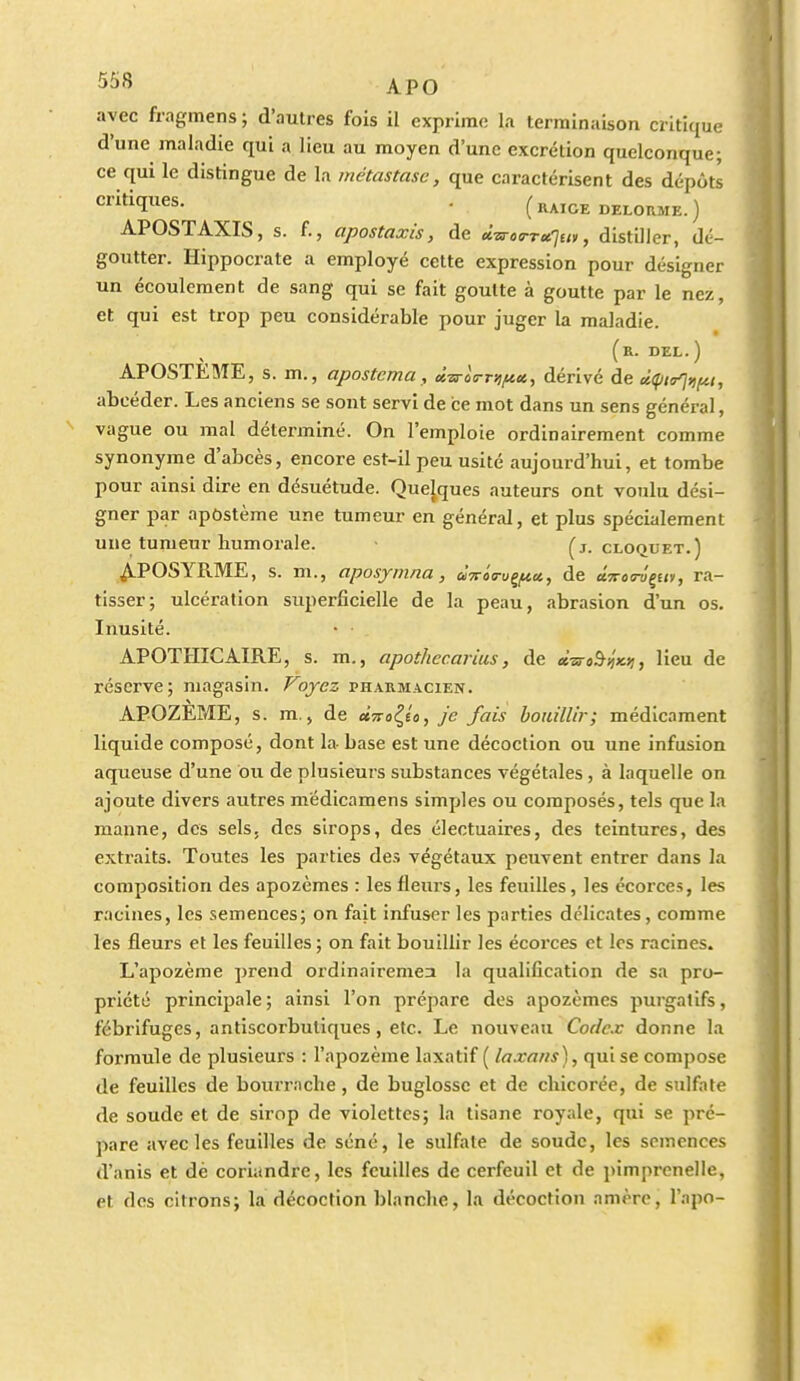 avec fragmens ; d'autres fois il exprime la terminaison critique d'une maladie qui a lieu au moyen d'une excrétion quelconque; ce qui le distingue de la métastase, que caractérisent des dépôts ■ (raigedelorme.) APOSTAXIS, s. f., apostaxis, de tH-sTOTTurjui, distiller, dé- goutter. Hippocrate a employé cette expression pour désigner un écoulement de sang qui se fait goutte à goutte par le nez, et qui est trop peu considérable pour juger la maladie. (r. dzl. ) APOSTEME, s. m., apostema, dzs-oTrsificc, dérivé de difjn^tifii, abcéder. Les anciens se sont servi de ce mot dans un sens général, vague ou mal déterminé. On l'emploie ordinairement comme synonyme d'abcès, encore est-il peu usité aujourd'hui, et tombe pour ainsi dire en désuétude. Quelques auteurs ont voulu dési- gner par apùstème une tumeur en général, et plus spécialement une tumeur humorale. ■ (j. cloquet.) ^POSYRME, s. m., aposymna, dvôa-u^ct, de aVo<ry'çE«)/, ra- tisser; ulcération superficielle de la peau, abrasion d'un os. Inusité. APOTHICAIRE, s. m., apothecarius, de à-isroàyiKii, lieu de réserve; magasin. Voyez pharmacien. APOZEME, s. m., de ttTro^^io, je fais bouillir; médicament liquide composé, dont la base est une décoction ou une infusion aqueuse d'une ou de plusieurs substances végétales , à laquelle on ajoute divers autres mëdicamens simples ou composés, tels que la manne, des sels, des sirops, des électuaires, des teintures, des extraits. Toutes les parties des végétaux peuvent entrer dans la composition des apozèmes : les fleurs, les feuilles, les écorces, les racines, les semences; on fait infuser les parties délicates, comme les fleurs et les feuilles; on fait bouillir les écoi'ces et les racines. L'apozème prend ordinairemea la qualification de sa pro- priété principale; ainsi l'on prépare des apozèmes purgatifs, fébrifuges, antiscorbutiques, etc. Le nouveau Codex donne la formule de plusieurs : l'apozème laxatif ( laxnns), qui se compose de feuilles de bourrache, de buglossc et de chicorée, de sulfate de soude et de sirop de violettes; la tisane royale, qui se pré- pare avec les feuilles de séné, le sulfate de soude, les semences d'anis et dé coriandre, les feuilles de cerfeuil et de i)imprcnelle, et des citrons; la décoction blanche, la décoction amèrc, l'apo-