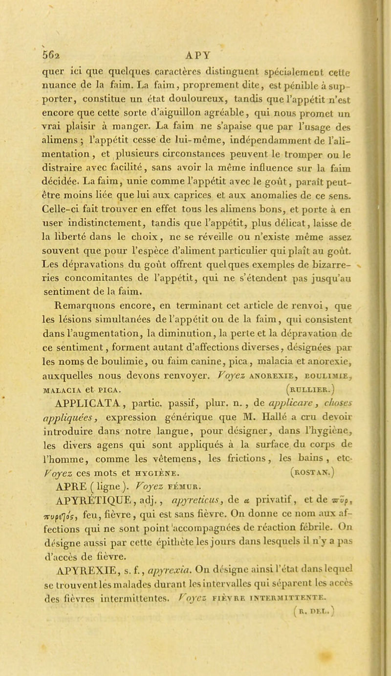 quer ici que quelques caraclères distinguent spécialement celle nuance de la faim. La faim, proprement dite, est pénible à sup- porter, constitue un état douloureux, tandis que l'appétit n'est encore que cette sorte d'aiguillon agréable, qui nous promet un vrai plaisir à mangex'. La faim ne s'apaise que par l'usage des alimens ; l'appétit cesse de lui-même, indépendamment de l'ali- mentation, et plusieurs circonstances peuvent le tromper ou le distraire avec facilité, sans avoir la même influence sur la faim décidée. La faim, unie comme l'appétit avec le goût, parait peut- être moins liée que lui aux caprices et aux anomalies de ce sens. Celle-ci fait trouver en effet tous les alimens bons, et porte à en user indistinctement, tandis que l'appétit, plus délicat, laisse de la liberté dans le choix, ne se réveille ou n'existe même assez souvent que pour l'espèce d'aliment particulier qui plaît au goût. Les dépravations du goût offrent quelques exemples de bizarre- v ries concomitantes de l'appétit, qui ne s'étendent pas jusqu'au sentiment de la faim. Remarquons encore, en terminant cet article de renvoi, que les lésions simultanées de l'appétit ou de la faim, qui consistent dans l'augmentation, la diminution, la perte et la dépravation de ce sentiment, forment autant d'affections diverses, désignées par les noms de boulimie, ou faim canine, pica, malacia et anorexie, auxquelles nous devons renvoyer. Voyez anorexie, boulimie, MAIACIA et PICA. (rULLIER.) APPLICATA, partie, passif, plur. n. , de applicare, choses appliquées, expression générique que M. Hallé a cru devoir introduire dans notre langue, pour désigner, dans l'hygiène, les divers agens qui sont appliqués à la surface du corps de l'homme, comme les vêtemens, les frictions, les bains, etc- Voyez ces mots et hygiène. (rostan.) APRE (ligne). Voyez vÉmvR. APYRÉTIQUE, adj., apyre tic us, de a pri\'nt\f, etdeariï/), Ttufilo's, feu, fièvre, qui est sans fièvre. On donne ce nom aux af- fections qui ne sont point 'accompagnées de réaction fébrile. On désigne aussi par cette épithète les jours dans lesquels il n'y a pas d'accès de fièvre. APYREXIE, s. f., apyrcxia. On désigne ainsi l'étal dans lequel se trouvent les malades durant les intervalles qui séparent les accès des fièvres intermiltentes. Voyez fièvre intermittente. (r. DEL.)